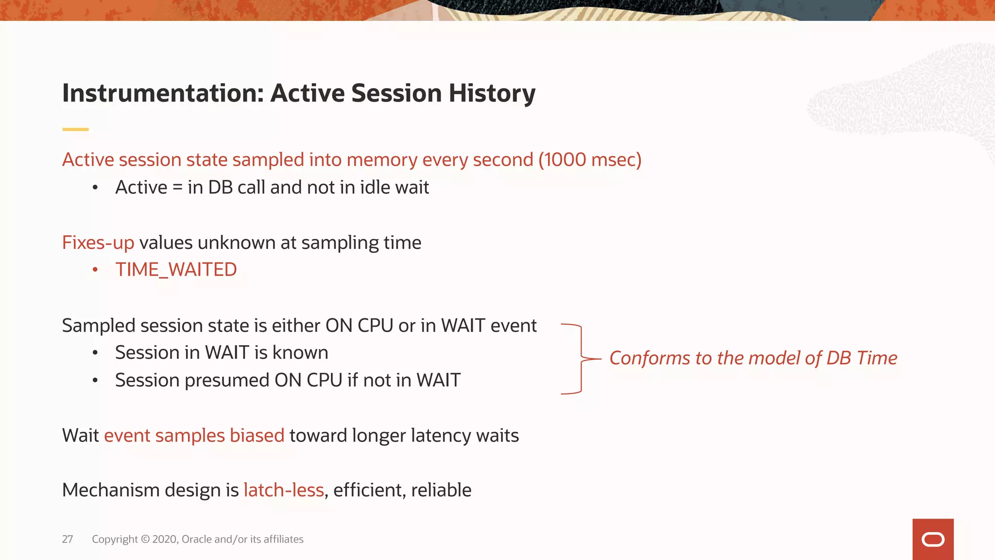 Copyright © 2020, Oracle and/or its affiliates27
Active session state sampled into memory every second (1000 msec)
• Active = in DB call and not in idle wait
Fixes-up values unknown at sampling time
• TIME_WAITED
Sampled session state is either ON CPU or in WAIT event
• Session in WAIT is known
• Session presumed ON CPU if not in WAIT
Wait event samples biased toward longer latency waits
Mechanism design is latch-less, efficient, reliable
Instrumentation: Active Session History
Conforms to the model of DB Time
 