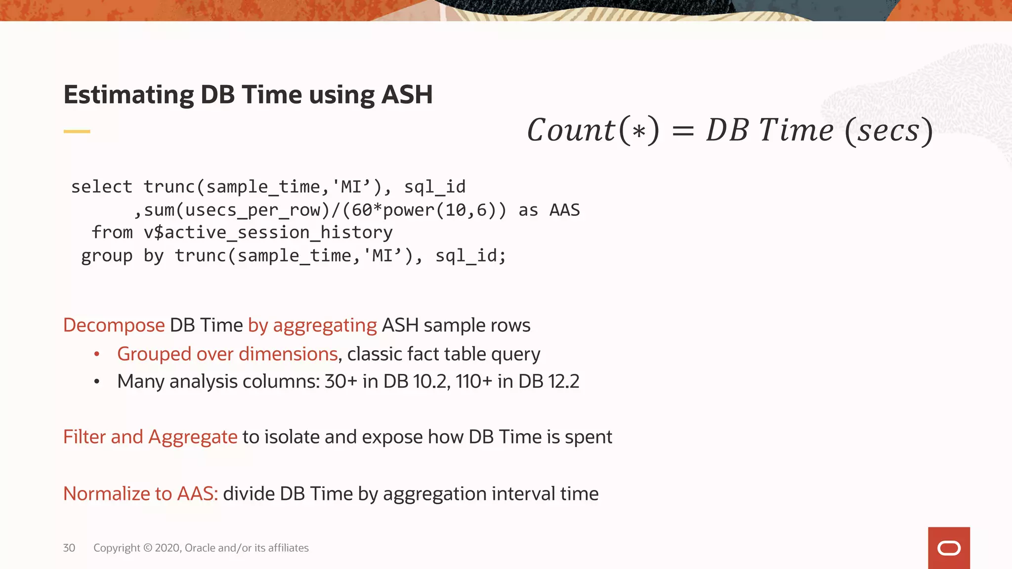 Copyright © 2020, Oracle and/or its affiliates30
Decompose DB Time by aggregating ASH sample rows
• Grouped over dimensions, classic fact table query
• Many analysis columns: 30+ in DB 10.2, 110+ in DB 12.2
Filter and Aggregate to isolate and expose how DB Time is spent
Normalize to AAS: divide DB Time by aggregation interval time
Estimating DB Time using ASH
!"#$% ∗ = () *+,- (/-0/)
select trunc(sample_time,'MI’), sql_id
,sum(usecs_per_row)/(60*power(10,6)) as AAS
from v$active_session_history
group by trunc(sample_time,'MI’), sql_id;
 