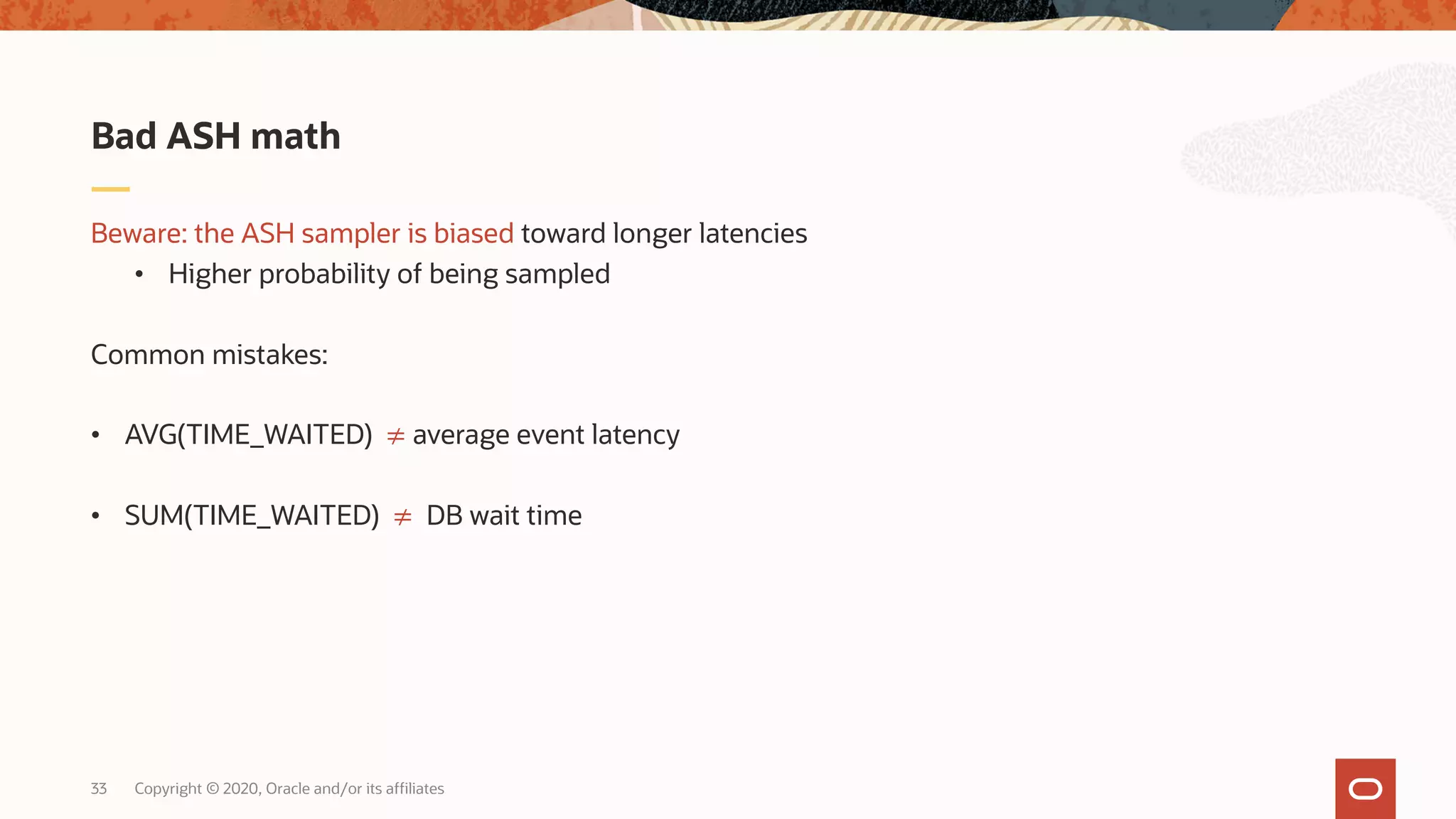 Copyright © 2020, Oracle and/or its affiliates33
Beware: the ASH sampler is biased toward longer latencies
• Higher probability of being sampled
Common mistakes:
• AVG(TIME_WAITED) ≠ average event latency
• SUM(TIME_WAITED) ≠ DB wait time
Bad ASH math
 