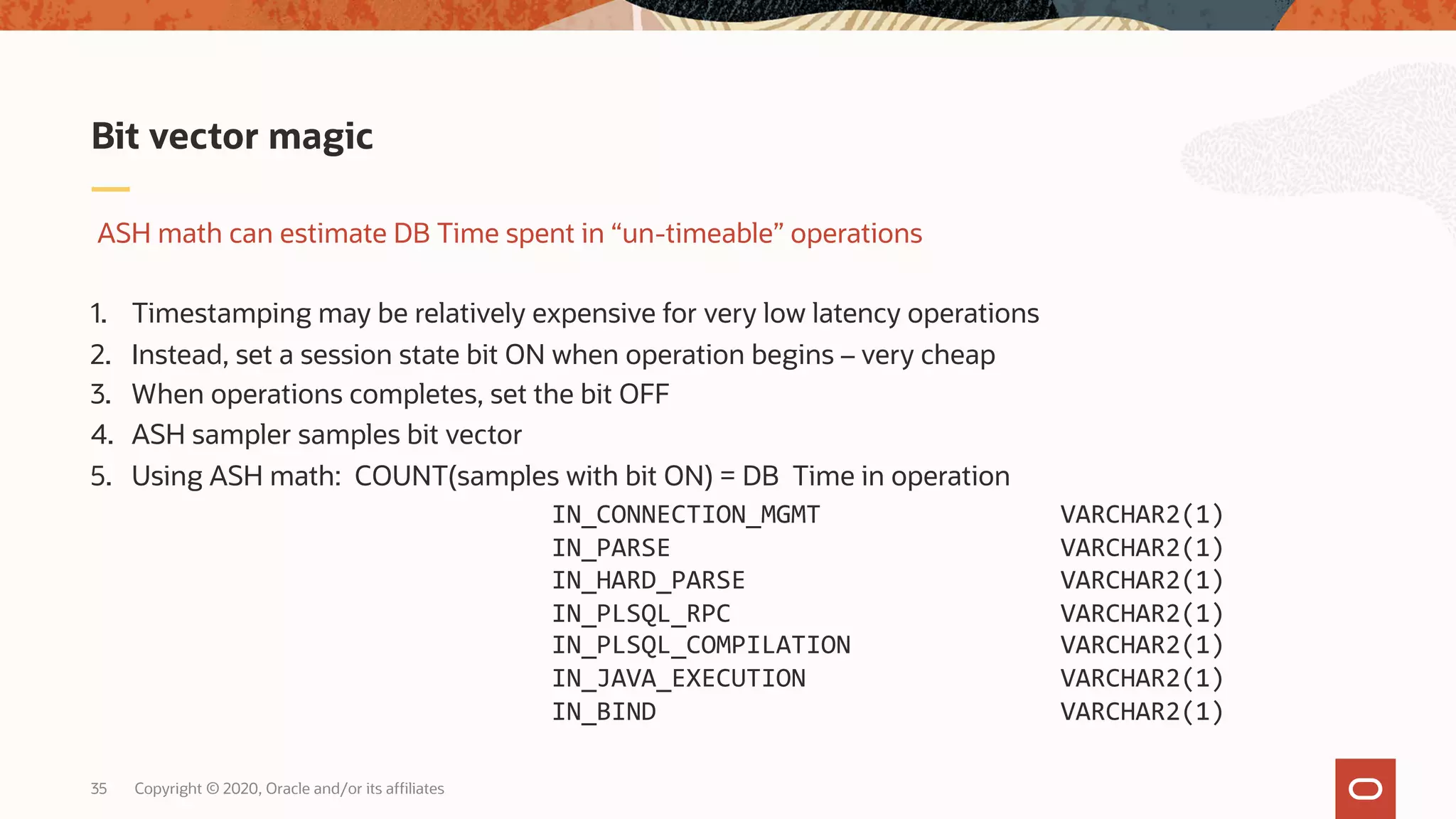 IN_CONNECTION_MGMT VARCHAR2(1)
IN_PARSE VARCHAR2(1)
IN_HARD_PARSE VARCHAR2(1)
IN_PLSQL_RPC VARCHAR2(1)
IN_PLSQL_COMPILATION VARCHAR2(1)
IN_JAVA_EXECUTION VARCHAR2(1)
IN_BIND VARCHAR2(1)
Copyright © 2020, Oracle and/or its affiliates35
ASH math can estimate DB Time spent in “un-timeable” operations
1. Timestamping may be relatively expensive for very low latency operations
2. Instead, set a session state bit ON when operation begins – very cheap
3. When operations completes, set the bit OFF
4. ASH sampler samples bit vector
5. Using ASH math: COUNT(samples with bit ON) = DB Time in operation
Bit vector magic
 