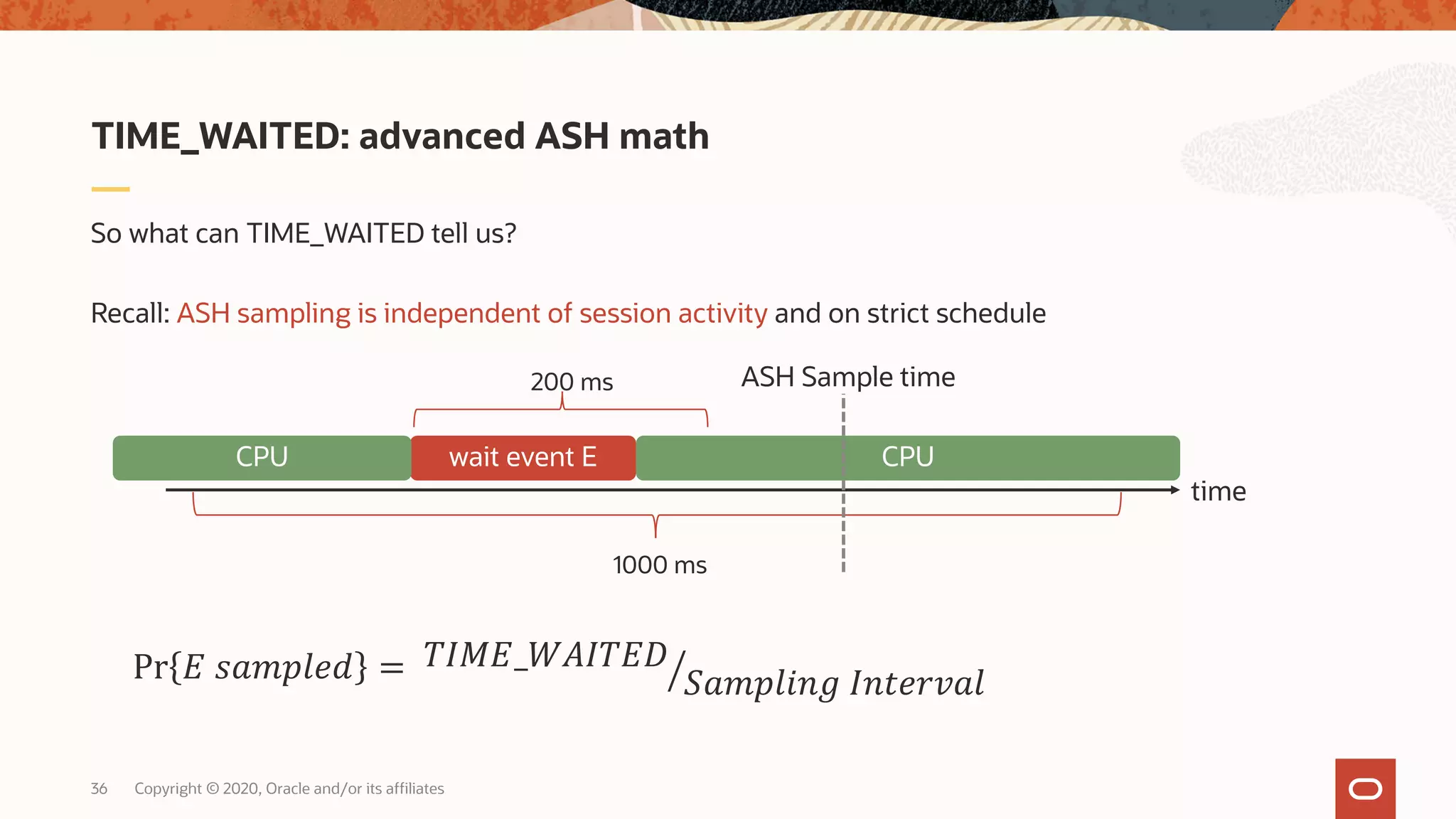 Copyright © 2020, Oracle and/or its affiliates36
So what can TIME_WAITED tell us?
Recall: ASH sampling is independent of session activity and on strict schedule
TIME_WAITED: advanced ASH math
time
wait event E CPUCPU
1000 ms
200 ms ASH Sample time
Pr # $%&'()* = ,-./#_12.-#3
4%&'(567 .68)9:%(
 