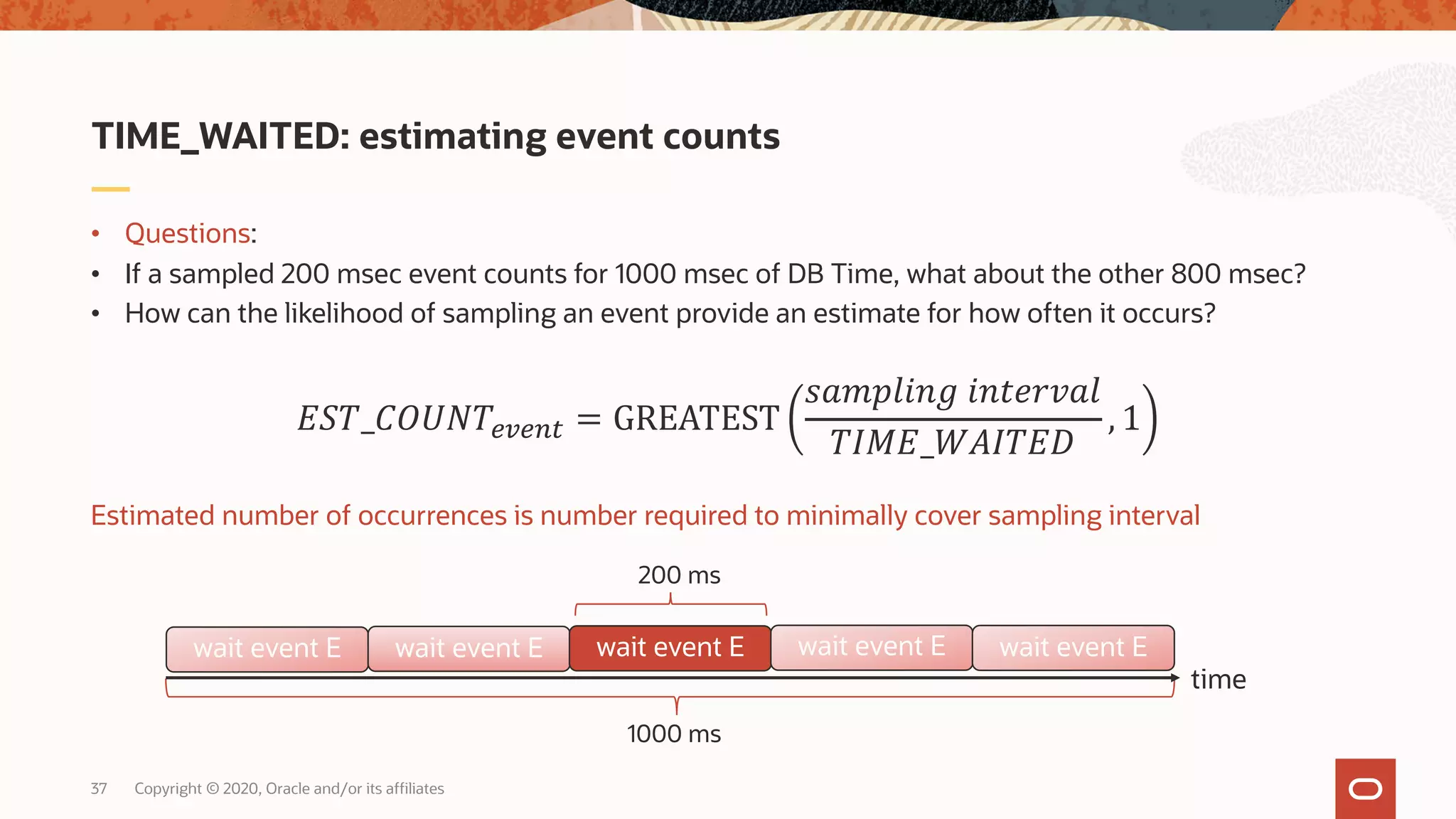Copyright © 2020, Oracle and/or its affiliates37
• Questions:
• If a sampled 200 msec event counts for 1000 msec of DB Time, what about the other 800 msec?
• How can the likelihood of sampling an event provide an estimate for how often it occurs?
Estimated number of occurrences is number required to minimally cover sampling interval
TIME_WAITED: estimating event counts
!"#_%&'(#)*)+, = GREATEST
456789:; 9:<=>?58
#@A!_BC@#!D
, 1
1000 ms
200 ms
time
wait event E wait event E wait event E wait event E wait event E
 