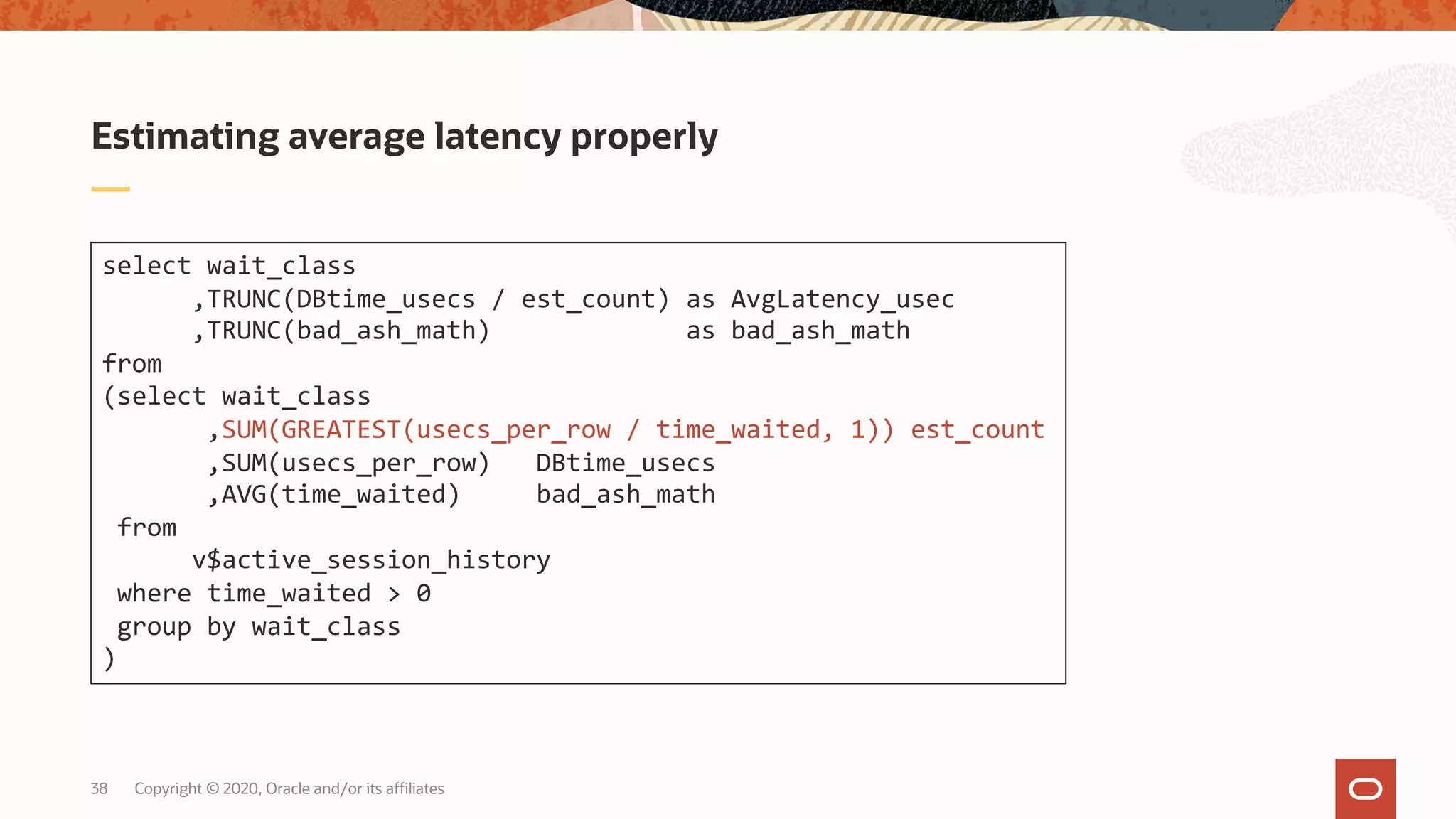 Copyright © 2020, Oracle and/or its affiliates38
Estimating average latency properly
select wait_class
,TRUNC(DBtime_usecs / est_count) as AvgLatency_usec
,TRUNC(bad_ash_math) as bad_ash_math
from
(select wait_class
,SUM(GREATEST(usecs_per_row / time_waited, 1)) est_count
,SUM(usecs_per_row) DBtime_usecs
,AVG(time_waited) bad_ash_math
from
v$active_session_history
where time_waited > 0
group by wait_class
)
 
