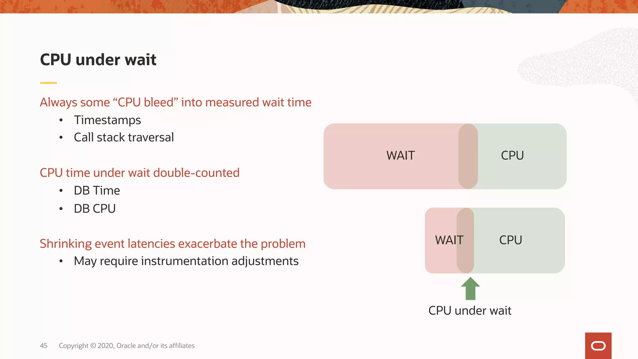 Copyright © 2020, Oracle and/or its affiliates45
Always some “CPU bleed” into measured wait time
• Timestamps
• Call stack traversal
CPU time under wait double-counted
• DB Time
• DB CPU
Shrinking event latencies exacerbate the problem
• May require instrumentation adjustments
CPU under wait
CPUWAIT
CPUWAIT
CPU under wait
 