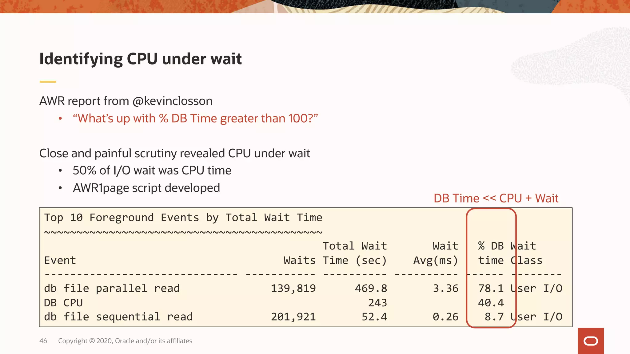 Copyright © 2020, Oracle and/or its affiliates46
AWR report from @kevinclosson
• “What’s up with % DB Time greater than 100?”
Close and painful scrutiny revealed CPU under wait
• 50% of I/O wait was CPU time
• AWR1page script developed
Identifying CPU under wait
Top 10 Foreground Events by Total Wait Time
~~~~~~~~~~~~~~~~~~~~~~~~~~~~~~~~~~~~~~~~~~~
Total Wait Wait % DB Wait
Event Waits Time (sec) Avg(ms) time Class
------------------------------ ----------- ---------- ---------- ------ --------
db file parallel read 139,819 469.8 3.36 78.1 User I/O
DB CPU 243 40.4
db file sequential read 201,921 52.4 0.26 8.7 User I/O
DB Time << CPU + Wait
 