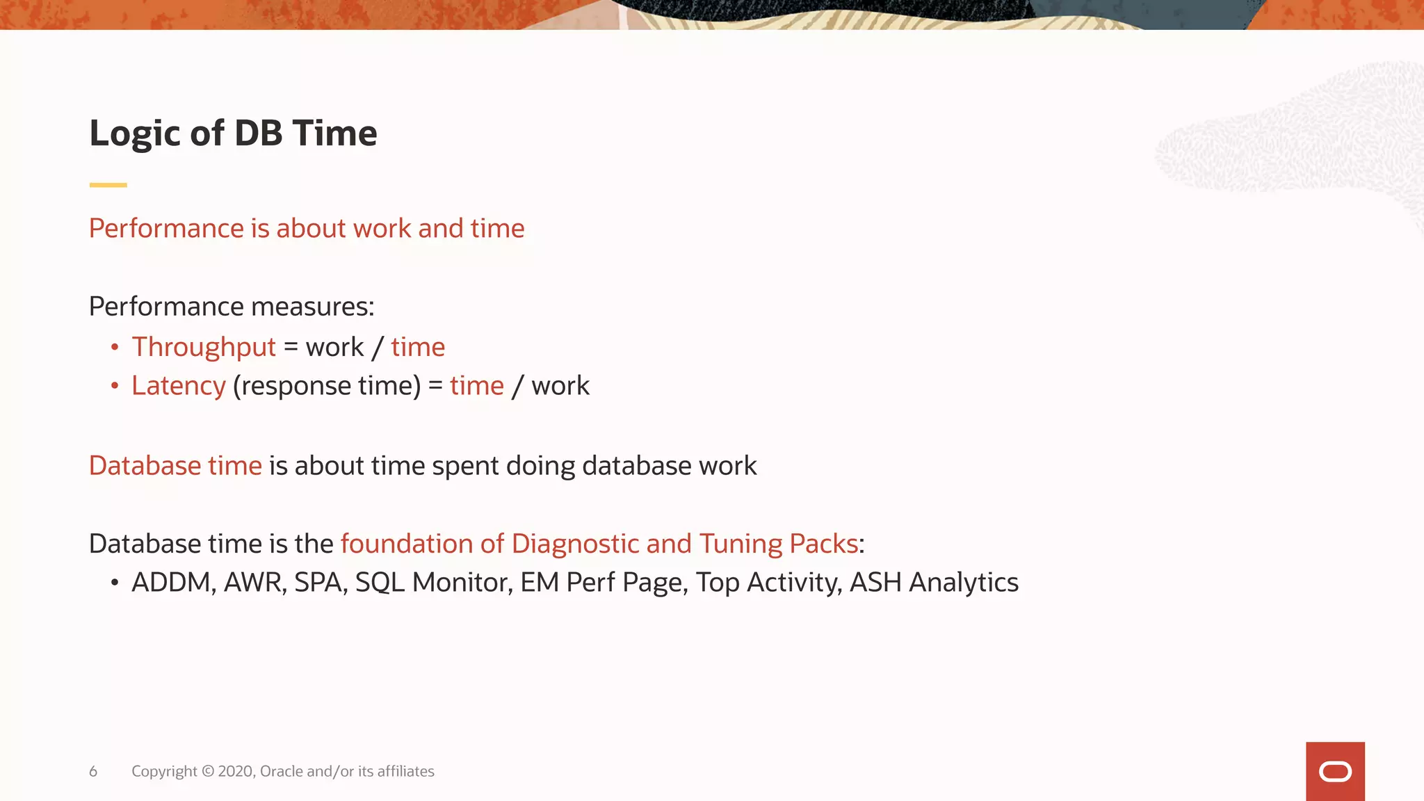 Copyright © 2020, Oracle and/or its affiliates6
Performance is about work and time
Performance measures:
• Throughput = work / time
• Latency (response time) = time / work
Database time is about time spent doing database work
Database time is the foundation of Diagnostic and Tuning Packs:
• ADDM, AWR, SPA, SQL Monitor, EM Perf Page, Top Activity, ASH Analytics
Logic of DB Time
 