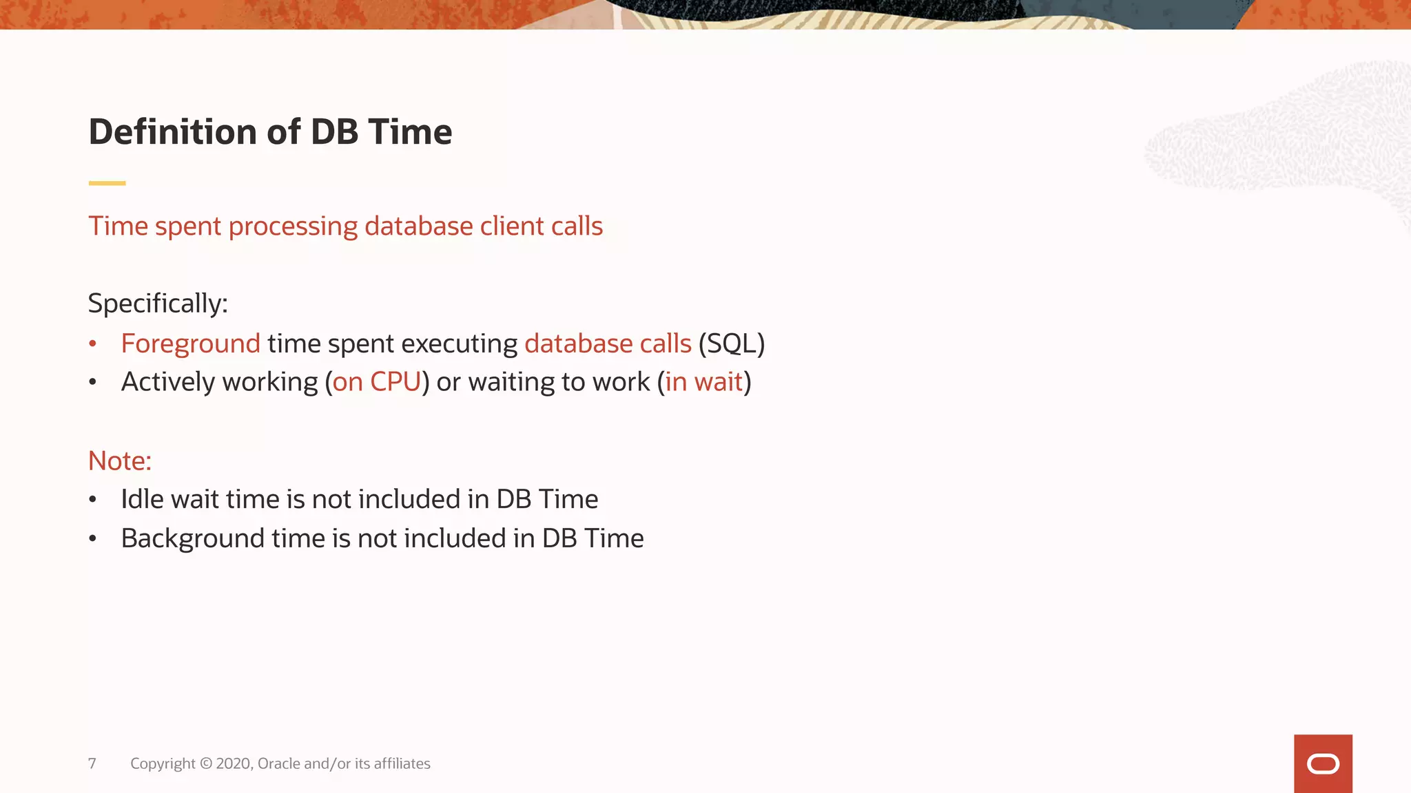 Copyright © 2020, Oracle and/or its affiliates7
Time spent processing database client calls
Specifically:
• Foreground time spent executing database calls (SQL)
• Actively working (on CPU) or waiting to work (in wait)
Note:
• Idle wait time is not included in DB Time
• Background time is not included in DB Time
Definition of DB Time
 