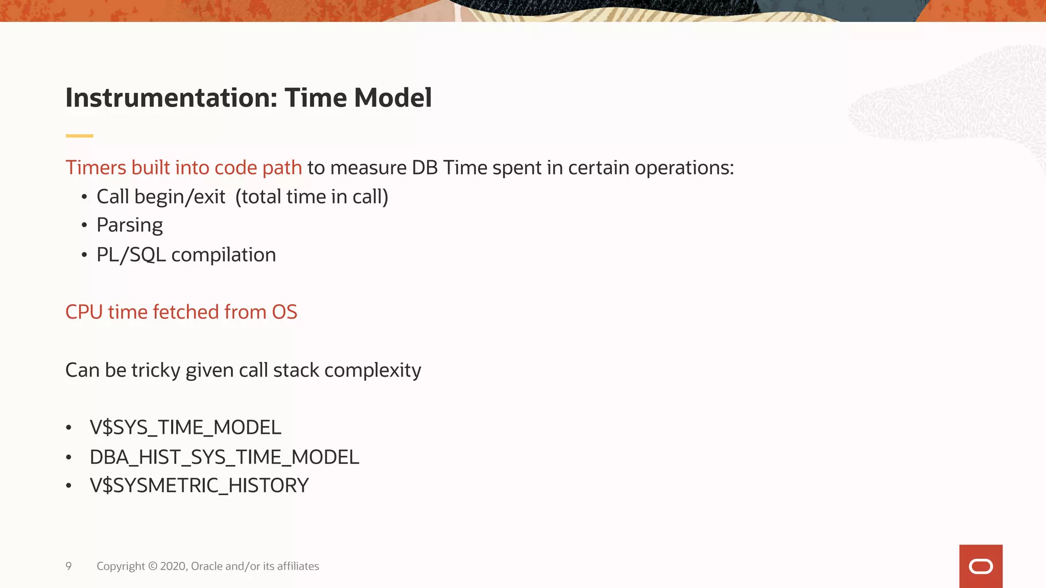 Copyright © 2020, Oracle and/or its affiliates9
Timers built into code path to measure DB Time spent in certain operations:
• Call begin/exit (total time in call)
• Parsing
• PL/SQL compilation
CPU time fetched from OS
Can be tricky given call stack complexity
• V$SYS_TIME_MODEL
• DBA_HIST_SYS_TIME_MODEL
• V$SYSMETRIC_HISTORY
Instrumentation: Time Model
 