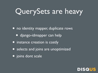 QuerySets are heavy

• no identity mapper, duplicate rows
 • django-idmapper can help
• instance creation is costly
• selects and joins are unoptimized
• joins dont scale
 