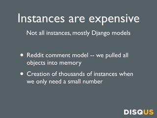 Instances are expensive
  Not all instances, mostly Django models


• Reddit comment model -- we pulled all
  objects into memory
• Creation of thousands of instances when
  we only need a small number
 