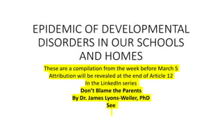 EPIDEMIC OF DEVELOPMENTAL
DISORDERS IN OUR SCHOOLS
AND HOMES
These are a compilation from the week before March 5
Attribution will be revealed at the end of Article 12
In the LinkedIn series
Don’t Blame the Parents
By Dr. James Lyons-Weiler, PhD
See
 
