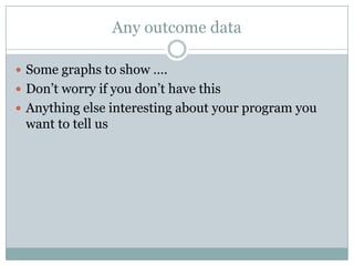 Any outcome data
 Some graphs to show ….
 Don’t worry if you don’t have this
 Anything else interesting about your program you
want to tell us
 