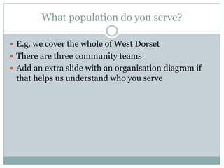 What population do you serve?
 E.g. we cover the whole of West Dorset
 There are three community teams
 Add an extra slide with an organisation diagram if
that helps us understand who you serve
 