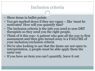 Inclusion criteria
 Show items in bullet points
 You get marked down if they are vague – like ‘must be
motivated’ How will you quantify that?
 The inclusion criteria is the info you send to non-DBT
therapists so they send you the right people.
 Think of it this way: A patient who gets all the way to first
assessment and then gets turned away is a FAILURE of
your inclusion/exclusion criteria
 We’re also looking to see that the items are not open to
interpretation, 2 people must be able apply them the
same way
 If you have an item you can’t quantify, leave it out
 