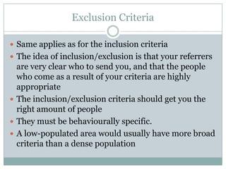 Exclusion Criteria
 Same applies as for the inclusion criteria
 The idea of inclusion/exclusion is that your referrers
are very clear who to send you, and that the people
who come as a result of your criteria are highly
appropriate
 The inclusion/exclusion criteria should get you the
right amount of people
 They must be behaviourally specific.
 A low-populated area would usually have more broad
criteria than a dense population
 