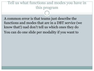 Tell us what functions and modes you have in
this program
A common error is that teams just describe the
functions and modes that are in a DBT service (we
know that!) nad don’t tell us which ones they do
You can do one slide per modality if you want to
 