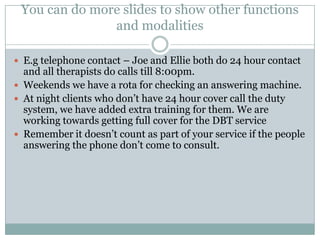 You can do more slides to show other functions
and modalities
 E.g telephone contact – Joe and Ellie both do 24 hour contact
and all therapists do calls till 8:00pm.
 Weekends we have a rota for checking an answering machine.
 At night clients who don’t have 24 hour cover call the duty
system, we have added extra training for them. We are
working towards getting full cover for the DBT service
 Remember it doesn’t count as part of your service if the people
answering the phone don’t come to consult.
 