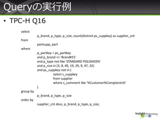 Queryの実行例
• TPC-H Q16
select
p_brand, p_type, p_size, count(distinct ps_suppkey) as supplier_cnt
from
partsupp, part
where
p_partkey = ps_partkey
and p_brand <> 'Brand#15'
and p_type not like 'STANDARD POLISHED%'
and p_size in (3, 8, 49, 19, 29, 9, 47, 32)
and ps_suppkey not in (
select s_suppkey
from supplier
where s_comment like '%Customer%Complaints%'
)
group by
p_brand, p_type, p_size
order by
supplier_cnt desc, p_brand, p_type, p_size;
 