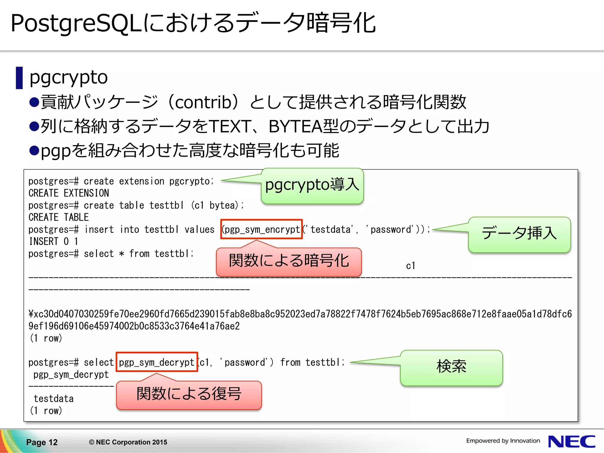 Page 12 © NEC Corporation 2015
postgres=# create extension pgcrypto;
CREATE EXTENSION
postgres=# create table testtbl (c1 bytea);
CREATE TABLE
postgres=# insert into testtbl values (pgp_sym_encrypt('testdata', 'password'));
INSERT 0 1
postgres=# select * from testtbl;
c1
------------------------------------------------------------------------------------------------------------
--------------------------------------------
¥xc30d0407030259fe70ee2960fd7665d239015fab8e8ba8c952023ed7a78822f7478f7624b5eb7695ac868e712e8faae05a1d78dfc6
9ef196d69106e45974002b0c8533c3764e41a76ae2
(1 row)
postgres=# select pgp_sym_decrypt(c1, 'password') from testtbl;
pgp_sym_decrypt
-----------------
testdata
(1 row)
PostgreSQLにおけるデータ暗号化
▌pgcrypto
貢献パッケージ（contrib）として提供される暗号化関数
列に格納するデータをTEXT、BYTEA型のデータとして出力
pgpを組み合わせた高度な暗号化も可能
データ挿入
pgcrypto導入
検索
関数による暗号化
関数による復号
 
