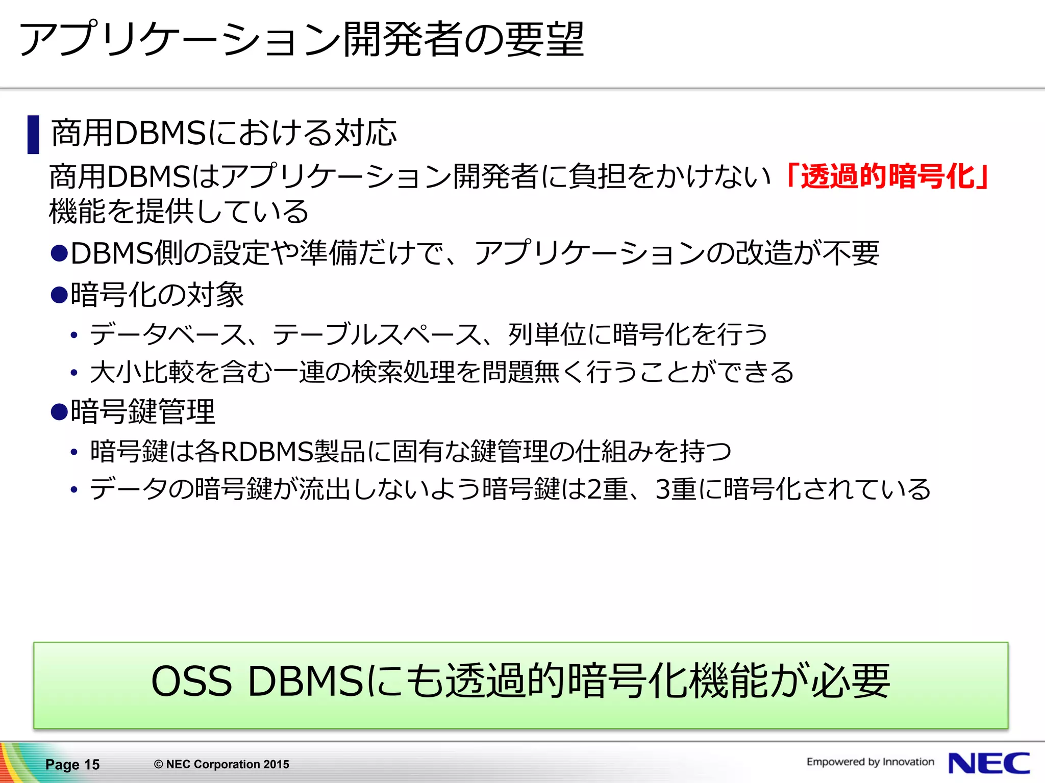 Page 15 © NEC Corporation 2015
アプリケーション開発者の要望
▌商用DBMSにおける対応
商用DBMSはアプリケーション開発者に負担をかけない「透過的暗号化」
機能を提供している
DBMS側の設定や準備だけで、アプリケーションの改造が不要
暗号化の対象
• データベース、テーブルスペース、列単位に暗号化を行う
• 大小比較を含む一連の検索処理を問題無く行うことができる
暗号鍵管理
• 暗号鍵は各RDBMS製品に固有な鍵管理の仕組みを持つ
• データの暗号鍵が流出しないよう暗号鍵は2重、3重に暗号化されている
OSS DBMSにも透過的暗号化機能が必要
 