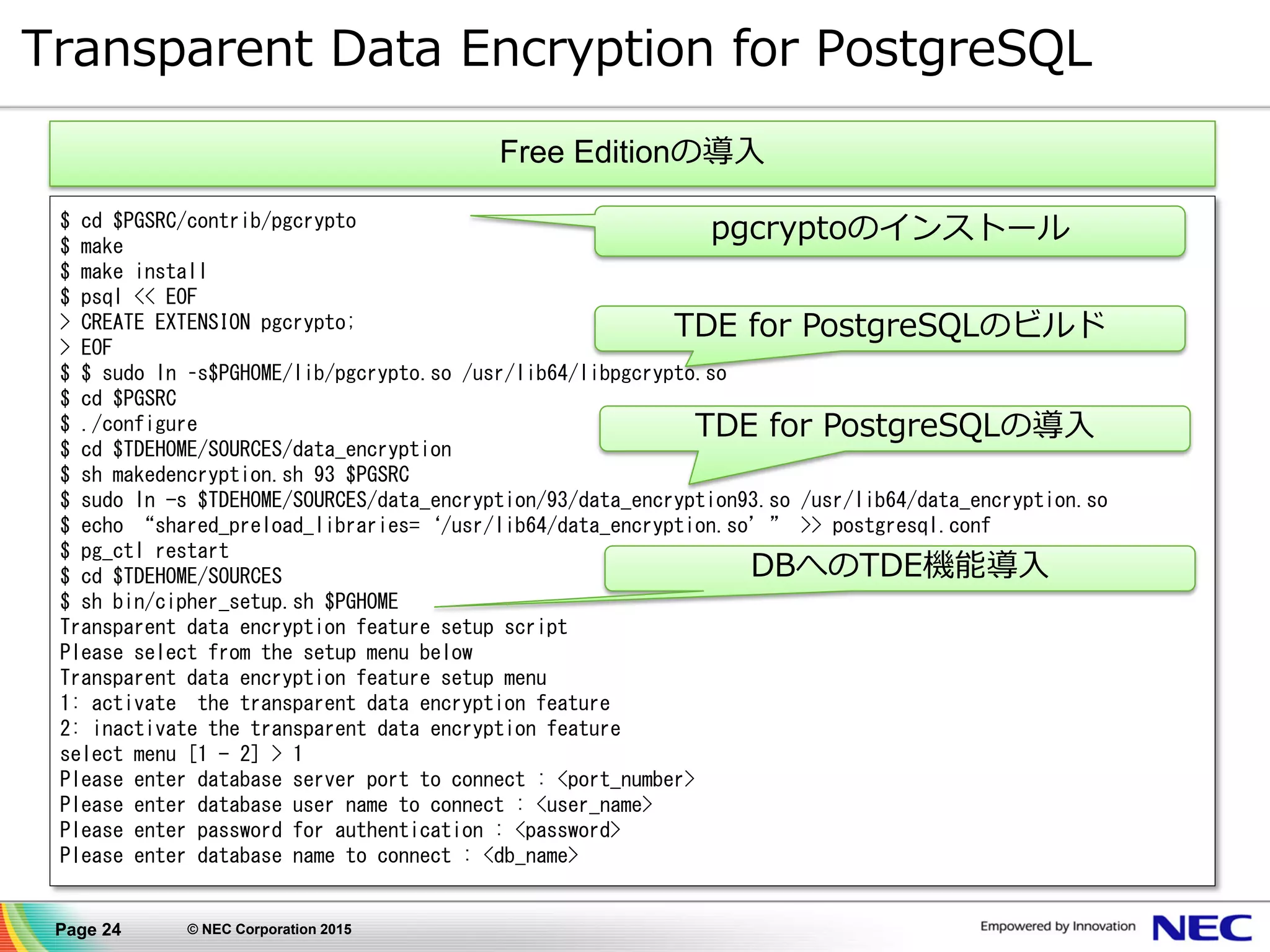 Page 24 © NEC Corporation 2015
Transparent Data Encryption for PostgreSQL
$ cd $PGSRC/contrib/pgcrypto
$ make
$ make install
$ psql << EOF
> CREATE EXTENSION pgcrypto;
> EOF
$ $ sudo ln –s$PGHOME/lib/pgcrypto.so /usr/lib64/libpgcrypto.so
$ cd $PGSRC
$ ./configure
$ cd $TDEHOME/SOURCES/data_encryption
$ sh makedencryption.sh 93 $PGSRC
$ sudo ln -s $TDEHOME/SOURCES/data_encryption/93/data_encryption93.so /usr/lib64/data_encryption.so
$ echo “shared_preload_libraries=‘/usr/lib64/data_encryption.so’” >> postgresql.conf
$ pg_ctl restart
$ cd $TDEHOME/SOURCES
$ sh bin/cipher_setup.sh $PGHOME
Transparent data encryption feature setup script
Please select from the setup menu below
Transparent data encryption feature setup menu
1: activate the transparent data encryption feature
2: inactivate the transparent data encryption feature
select menu [1 - 2] > 1
Please enter database server port to connect : <port_number>
Please enter database user name to connect : <user_name>
Please enter password for authentication : <password>
Please enter database name to connect : <db_name>
pgcryptoのインストール
TDE for PostgreSQLのビルド
TDE for PostgreSQLの導入
DBへのTDE機能導入
Free Editionの導入
 