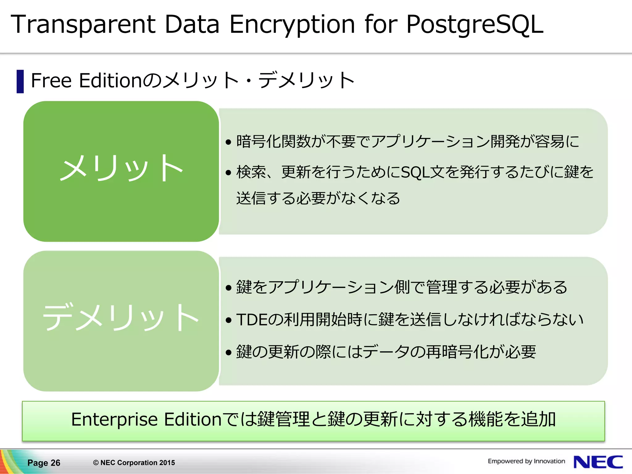 Page 26 © NEC Corporation 2015
Transparent Data Encryption for PostgreSQL
▌Free Editionのメリット・デメリット
• 暗号化関数が不要でアプリケーション開発が容易に
• 検索、更新を行うためにSQL文を発行するたびに鍵を
送信する必要がなくなる
メリット
• 鍵をアプリケーション側で管理する必要がある
• TDEの利用開始時に鍵を送信しなければならない
• 鍵の更新の際にはデータの再暗号化が必要
デメリット
Enterprise Editionでは鍵管理と鍵の更新に対する機能を追加
 