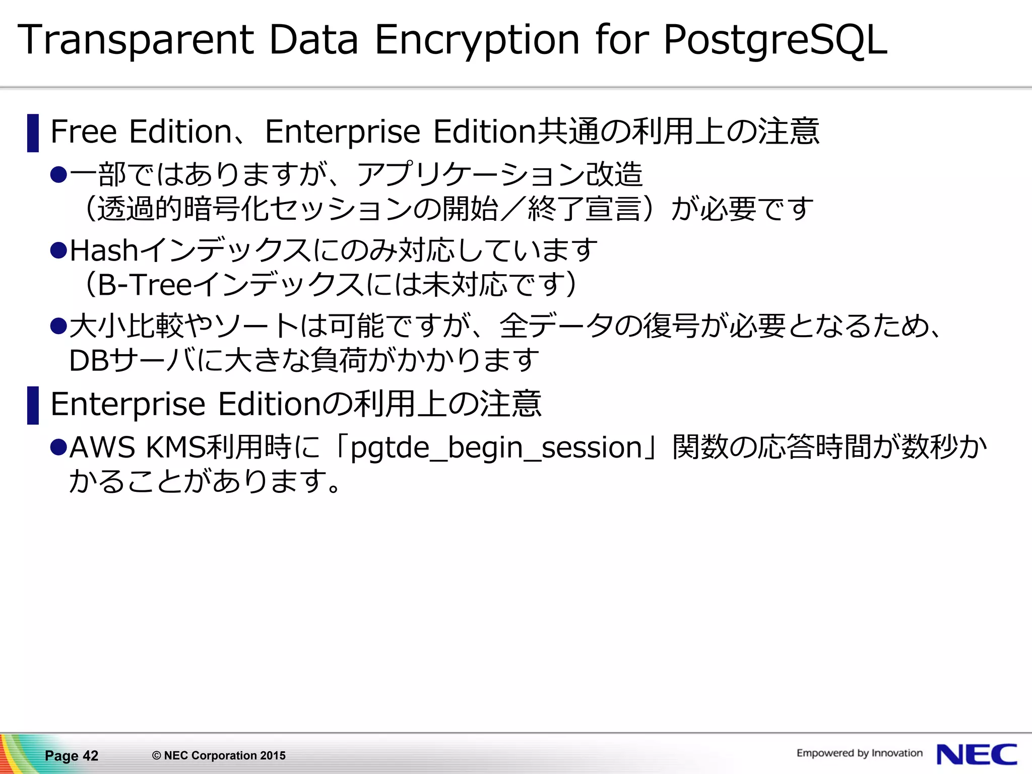 Page 42 © NEC Corporation 2015
Transparent Data Encryption for PostgreSQL
▌Free Edition、Enterprise Edition共通の利用上の注意
一部ではありますが、アプリケーション改造
（透過的暗号化セッションの開始／終了宣言）が必要です
Hashインデックスにのみ対応しています
（B-Treeインデックスには未対応です）
大小比較やソートは可能ですが、全データの復号が必要となるため、
DBサーバに大きな負荷がかかります
▌Enterprise Editionの利用上の注意
AWS KMS利用時に「pgtde_begin_session」関数の応答時間が数秒か
かることがあります。
 
