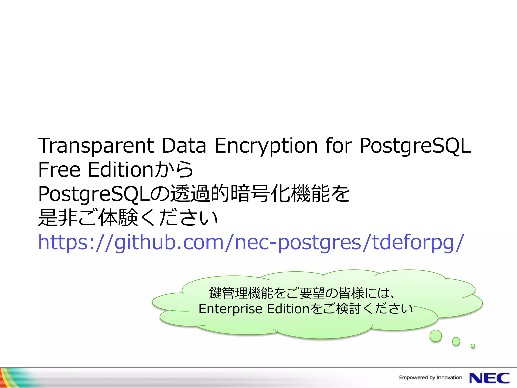 Transparent Data Encryption for PostgreSQL
Free Editionから
PostgreSQLの透過的暗号化機能を
是非ご体験ください
https://github.com/nec-postgres/tdeforpg/
鍵管理機能をご要望の皆様には、
Enterprise Editionをご検討ください
 