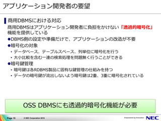 Page 15 © NEC Corporation 2015
アプリケーション開発者の要望
▌商用DBMSにおける対応
商用DBMSはアプリケーション開発者に負担をかけない「透過的暗号化」
機能を提供している
DBMS側の設定や準備だけで、アプリケーションの改造が不要
暗号化の対象
• データベース、テーブルスペース、列単位に暗号化を行う
• 大小比較を含む一連の検索処理を問題無く行うことができる
暗号鍵管理
• 暗号鍵は各RDBMS製品に固有な鍵管理の仕組みを持つ
• データの暗号鍵が流出しないよう暗号鍵は2重、3重に暗号化されている
OSS DBMSにも透過的暗号化機能が必要
 