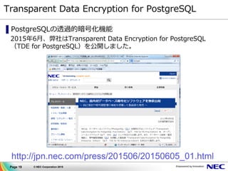 Page 19 © NEC Corporation 2015
Transparent Data Encryption for PostgreSQL
▌PostgreSQLの透過的暗号化機能
2015年6月、弊社はTransparent Data Encryption for PostgreSQL
（TDE for PostgreSQL）を公開しました。
http://jpn.nec.com/press/201506/20150605_01.html
 