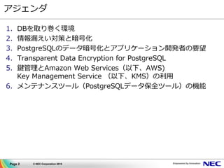Page 2 © NEC Corporation 2015
アジェンダ
1. DBを取り巻く環境
2. 情報漏えい対策と暗号化
3. PostgreSQLのデータ暗号化とアプリケーション開発者の要望
4. Transparent Data Encryption for PostgreSQL
5. 鍵管理とAmazon Web Services（以下、AWS)
Key Management Service （以下、KMS）の利用
6. メンテナンスツール（PostgreSQLデータ保全ツール）の機能
 