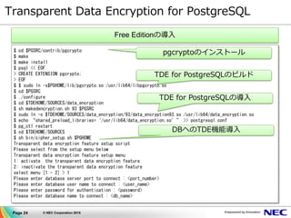 Page 24 © NEC Corporation 2015
Transparent Data Encryption for PostgreSQL
$ cd $PGSRC/contrib/pgcrypto
$ make
$ make install
$ psql << EOF
> CREATE EXTENSION pgcrypto;
> EOF
$ $ sudo ln –s$PGHOME/lib/pgcrypto.so /usr/lib64/libpgcrypto.so
$ cd $PGSRC
$ ./configure
$ cd $TDEHOME/SOURCES/data_encryption
$ sh makedencryption.sh 93 $PGSRC
$ sudo ln -s $TDEHOME/SOURCES/data_encryption/93/data_encryption93.so /usr/lib64/data_encryption.so
$ echo “shared_preload_libraries=‘/usr/lib64/data_encryption.so’” >> postgresql.conf
$ pg_ctl restart
$ cd $TDEHOME/SOURCES
$ sh bin/cipher_setup.sh $PGHOME
Transparent data encryption feature setup script
Please select from the setup menu below
Transparent data encryption feature setup menu
1: activate the transparent data encryption feature
2: inactivate the transparent data encryption feature
select menu [1 - 2] > 1
Please enter database server port to connect : <port_number>
Please enter database user name to connect : <user_name>
Please enter password for authentication : <password>
Please enter database name to connect : <db_name>
pgcryptoのインストール
TDE for PostgreSQLのビルド
TDE for PostgreSQLの導入
DBへのTDE機能導入
Free Editionの導入
 
