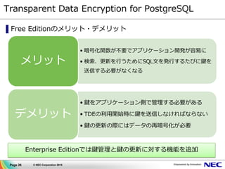 Page 26 © NEC Corporation 2015
Transparent Data Encryption for PostgreSQL
▌Free Editionのメリット・デメリット
• 暗号化関数が不要でアプリケーション開発が容易に
• 検索、更新を行うためにSQL文を発行するたびに鍵を
送信する必要がなくなる
メリット
• 鍵をアプリケーション側で管理する必要がある
• TDEの利用開始時に鍵を送信しなければならない
• 鍵の更新の際にはデータの再暗号化が必要
デメリット
Enterprise Editionでは鍵管理と鍵の更新に対する機能を追加
 