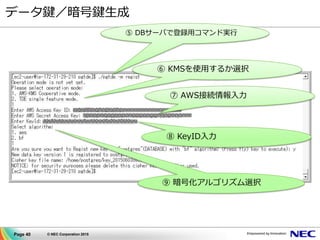 Page 40 © NEC Corporation 2015
データ鍵／暗号鍵生成
⑤ DBサーバで登録用コマンド実行
⑦ AWS接続情報入力
⑧ KeyID入力
⑨ 暗号化アルゴリズム選択
⑥ KMSを使用するか選択
 