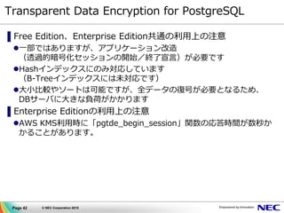 Page 42 © NEC Corporation 2015
Transparent Data Encryption for PostgreSQL
▌Free Edition、Enterprise Edition共通の利用上の注意
一部ではありますが、アプリケーション改造
（透過的暗号化セッションの開始／終了宣言）が必要です
Hashインデックスにのみ対応しています
（B-Treeインデックスには未対応です）
大小比較やソートは可能ですが、全データの復号が必要となるため、
DBサーバに大きな負荷がかかります
▌Enterprise Editionの利用上の注意
AWS KMS利用時に「pgtde_begin_session」関数の応答時間が数秒か
かることがあります。
 