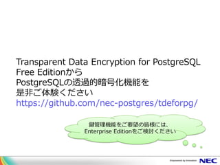 Transparent Data Encryption for PostgreSQL
Free Editionから
PostgreSQLの透過的暗号化機能を
是非ご体験ください
https://github.com/nec-postgres/tdeforpg/
鍵管理機能をご要望の皆様には、
Enterprise Editionをご検討ください
 