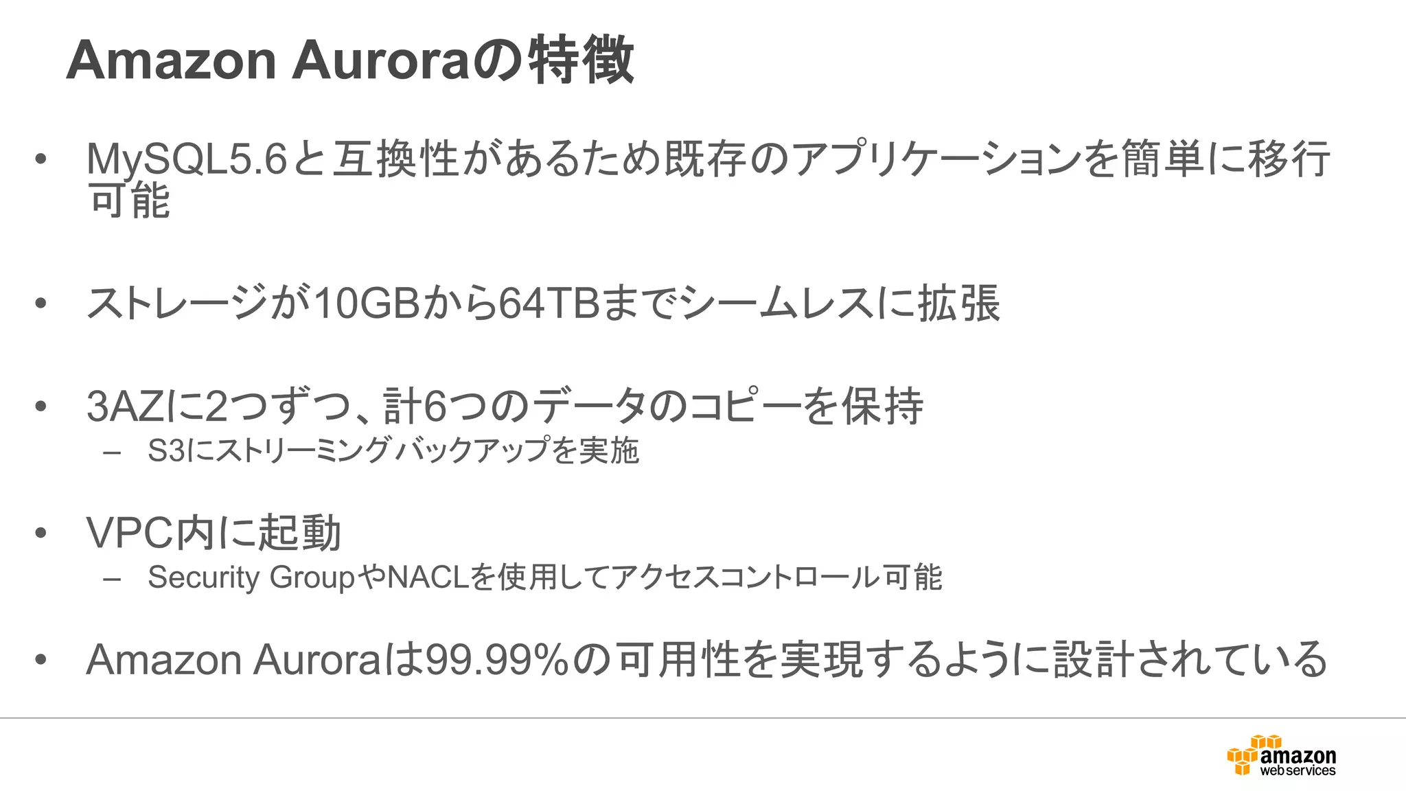 Amazon Auroraの特徴
• MySQL5.6と互換性があるため既存のアプリケーションを簡単に移行
可能
• ストレージが10GBから64TBまでシームレスに拡張
• 3AZに2つずつ、計6つのデータのコピーを保持
– S3にストリーミングバックアップを実施
• VPC内に起動
– Security GroupやNACLを使用してアクセスコントロール可能
• Amazon Auroraは99.99%の可用性を実現するように設計されている
 