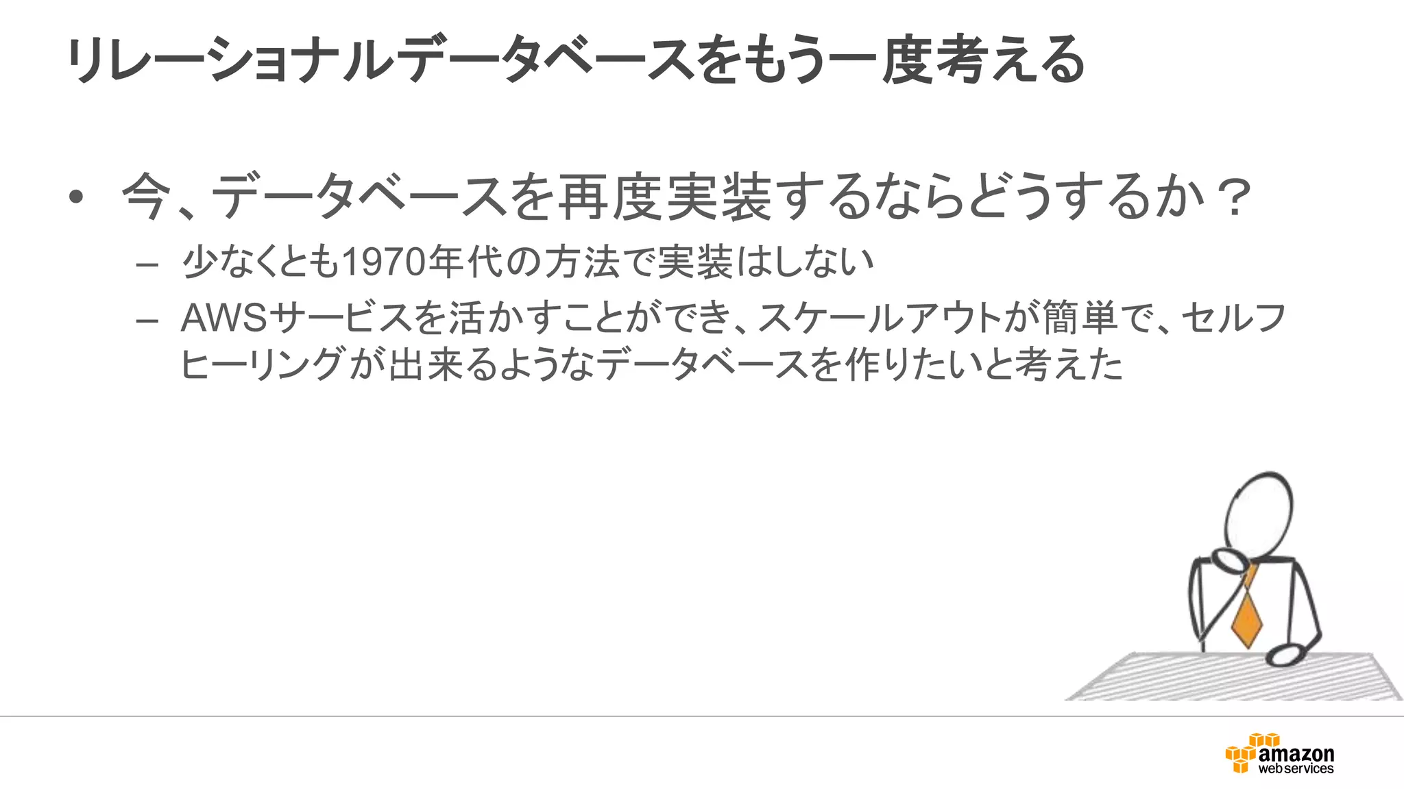 リレーショナルデータベースをもう一度考える
• 今、データベースを再度実装するならどうするか？
– 少なくとも1970年代の方法で実装はしない
– AWSサービスを活かすことができ、スケールアウトが簡単で、セルフ
ヒーリングが出来るようなデータベースを作りたいと考えた
 