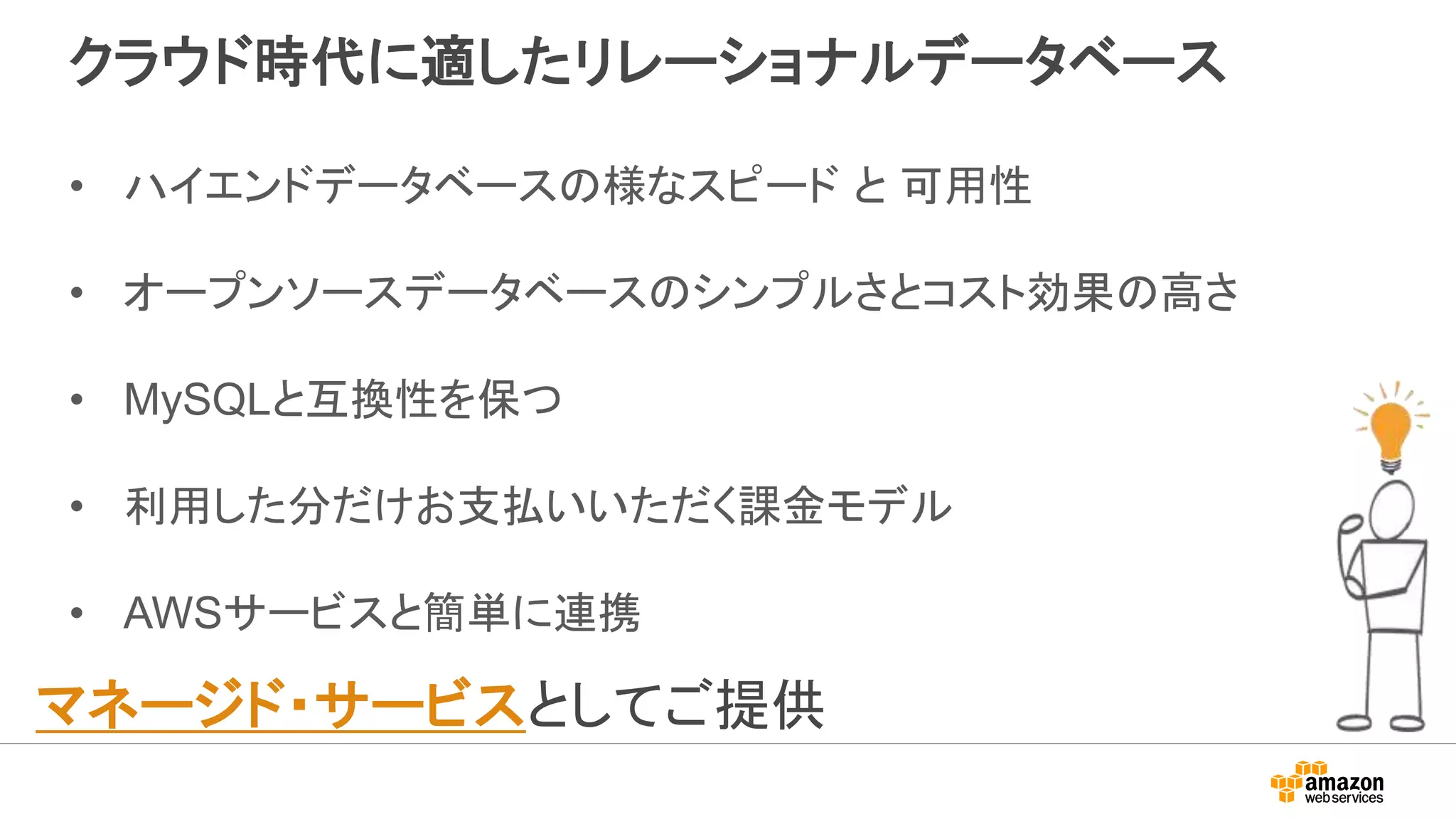クラウド時代に適したリレーショナルデータベース
• ハイエンドデータベースの様なスピード と 可用性
• オープンソースデータベースのシンプルさとコスト効果の高さ
• MySQLと互換性を保つ
• 利用した分だけお支払いいただく課金モデル
• AWSサービスと簡単に連携
マネージド・サービスとしてご提供
 