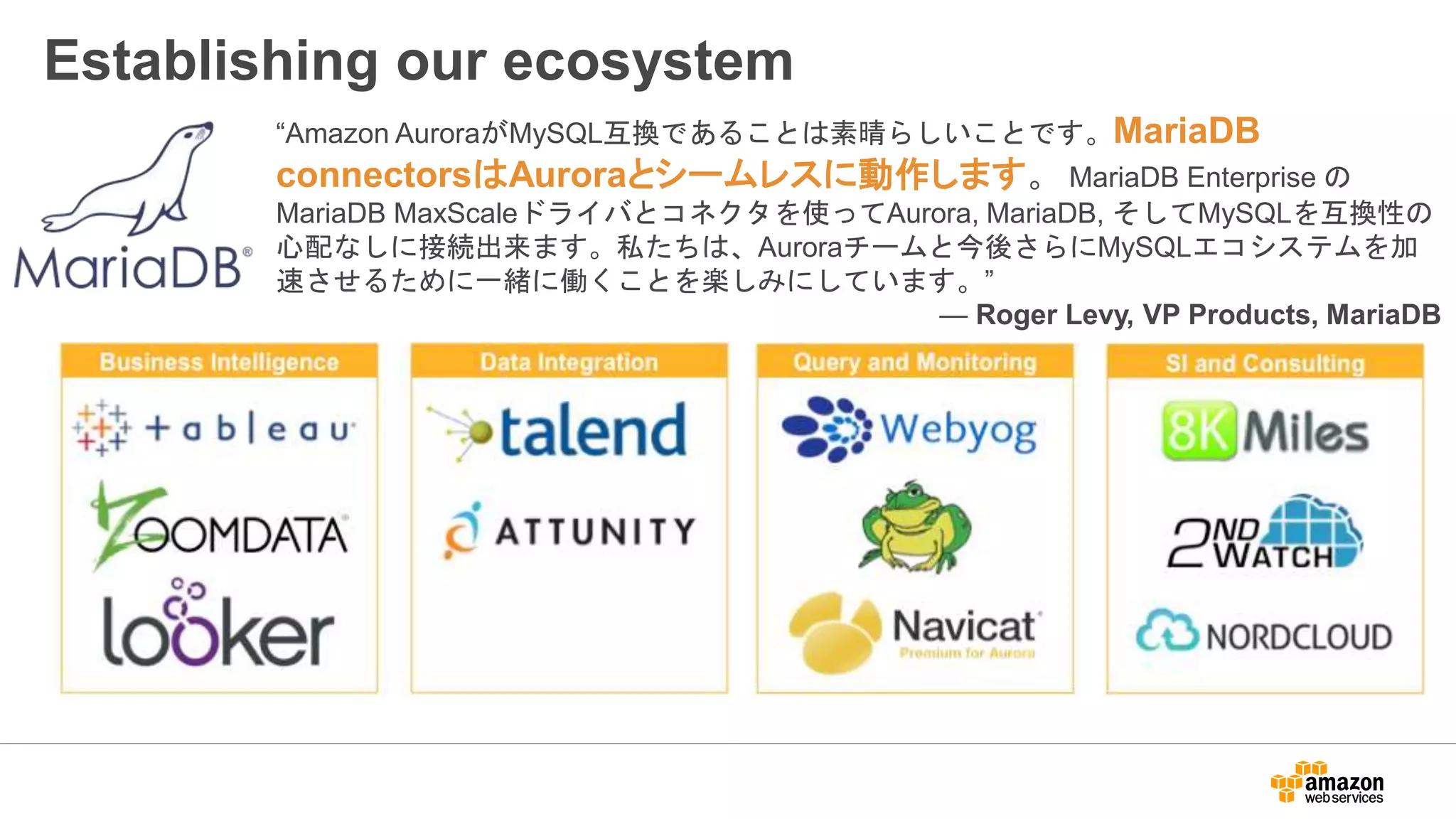 Establishing our ecosystem
“Amazon AuroraがMySQL互換であることは素晴らしいことです。MariaDB
connectorsはAuroraとシームレスに動作します。 MariaDB Enterprise の
MariaDB MaxScaleドライバとコネクタを使ってAurora, MariaDB, そしてMySQLを互換性の
心配なしに接続出来ます。私たちは、Auroraチームと今後さらにMySQLエコシステムを加
速させるために一緒に働くことを楽しみにしています。”
— Roger Levy, VP Products, MariaDB
 