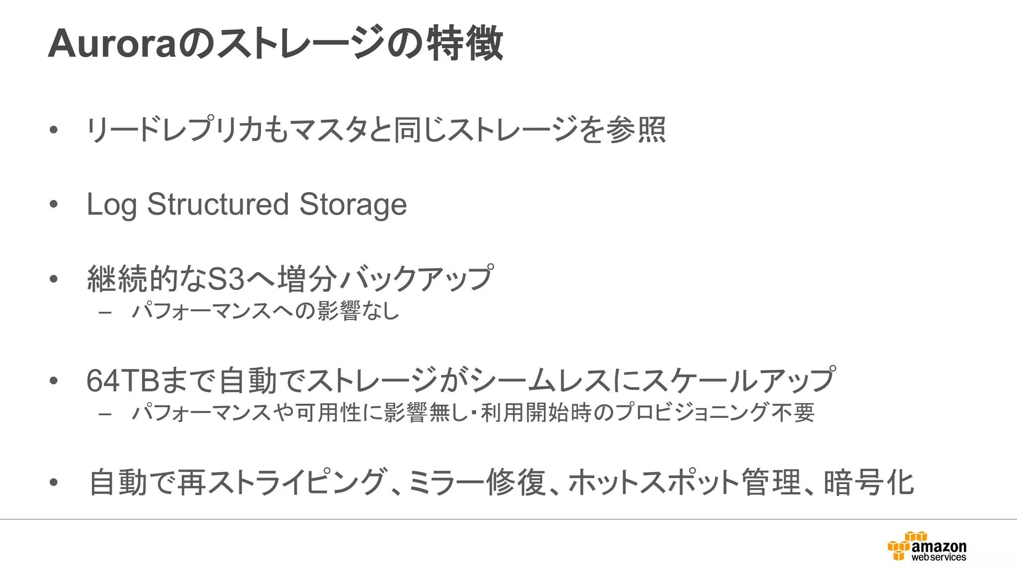 Auroraのストレージの特徴
• リードレプリカもマスタと同じストレージを参照
• Log Structured Storage
• 継続的なS3へ増分バックアップ
– パフォーマンスへの影響なし
• 64TBまで自動でストレージがシームレスにスケールアップ
– パフォーマンスや可用性に影響無し・利用開始時のプロビジョニング不要
• 自動で再ストライピング、ミラー修復、ホットスポット管理、暗号化
 