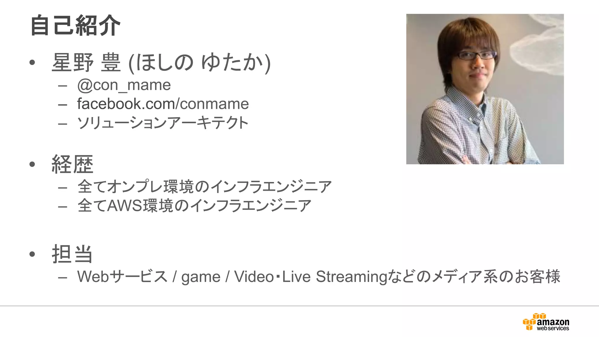 自己紹介
• 星野 豊 (ほしの ゆたか)
– @con_mame
– facebook.com/conmame
– ソリューションアーキテクト
• 経歴
– 全てオンプレ環境のインフラエンジニア
– 全てAWS環境のインフラエンジニア
• 担当
– Webサービス / game / Video・Live Streamingなどのメディア系のお客様
 