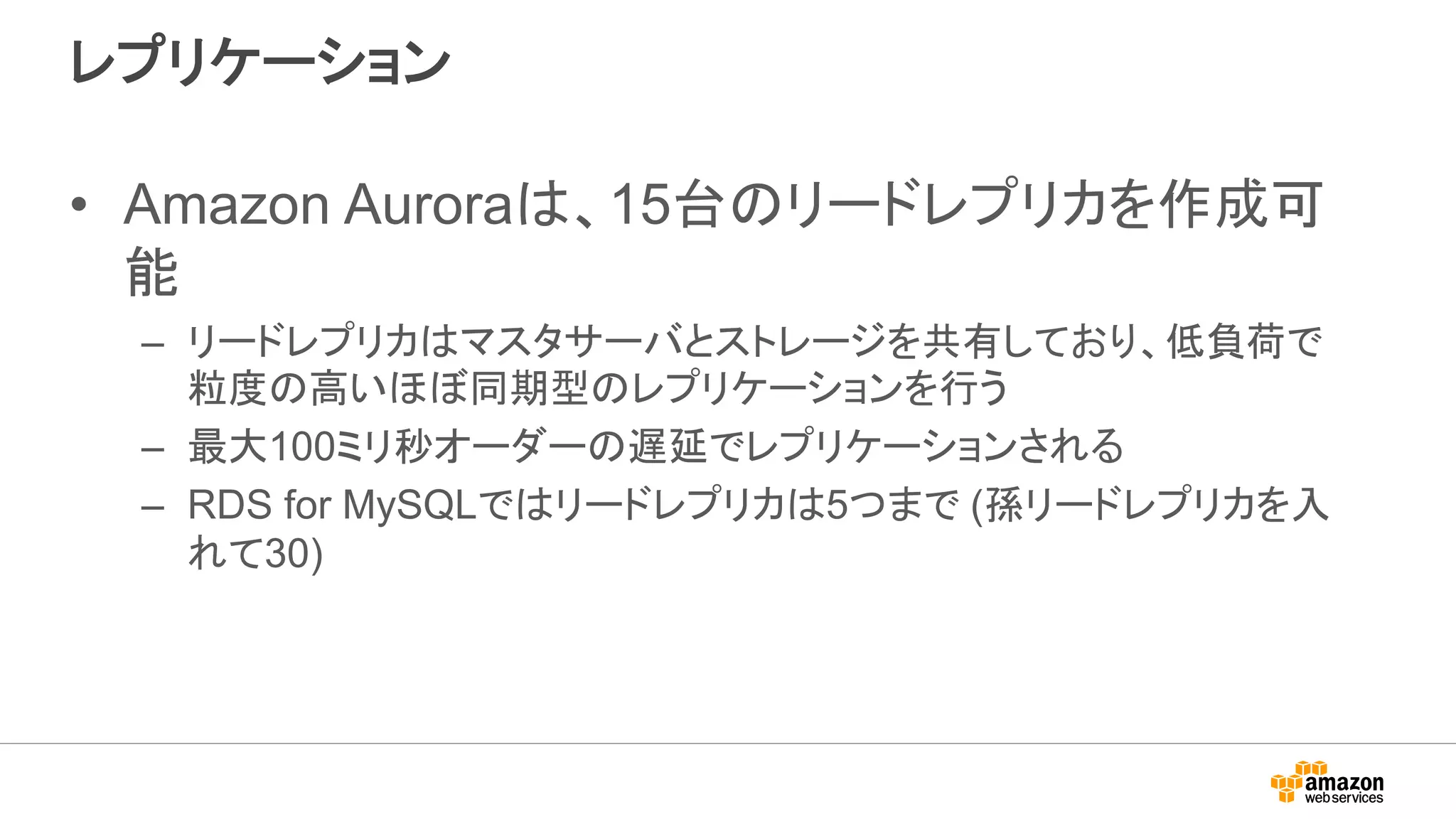 レプリケーション
• Amazon Auroraは、15台のリードレプリカを作成可
能
– リードレプリカはマスタサーバとストレージを共有しており、低負荷で
粒度の高いほぼ同期型のレプリケーションを行う
– 最大100ミリ秒オーダーの遅延でレプリケーションされる
– RDS for MySQLではリードレプリカは5つまで (孫リードレプリカを入
れて30)
 