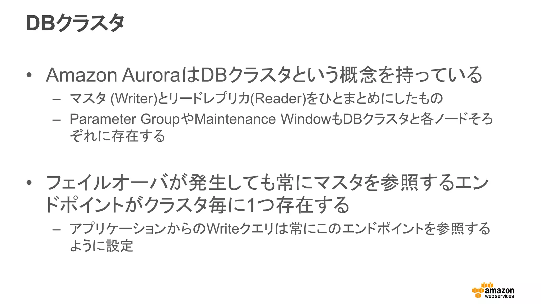 DBクラスタ
• Amazon AuroraはDBクラスタという概念を持っている
– マスタ (Writer)とリードレプリカ(Reader)をひとまとめにしたもの
– Parameter GroupやMaintenance WindowもDBクラスタと各ノードそろ
ぞれに存在する
• フェイルオーバが発生しても常にマスタを参照するエン
ドポイントがクラスタ毎に1つ存在する
– アプリケーションからのWriteクエリは常にこのエンドポイントを参照する
ように設定
 