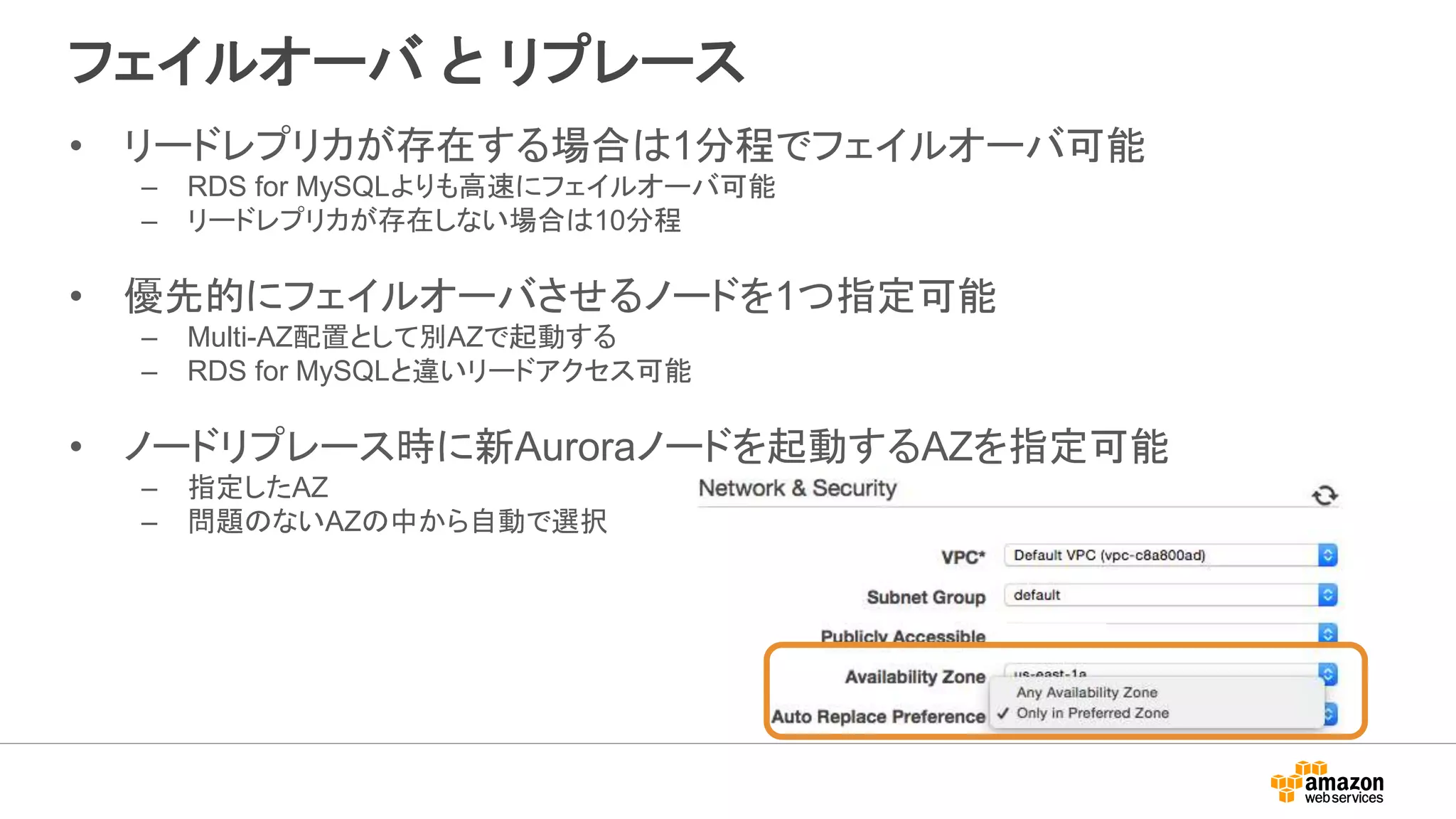 フェイルオーバ と リプレース
• リードレプリカが存在する場合は1分程でフェイルオーバ可能
– RDS for MySQLよりも高速にフェイルオーバ可能
– リードレプリカが存在しない場合は10分程
• 優先的にフェイルオーバさせるノードを1つ指定可能
– Multi-AZ配置として別AZで起動する
– RDS for MySQLと違いリードアクセス可能
• ノードリプレース時に新Auroraノードを起動するAZを指定可能
– 指定したAZ
– 問題のないAZの中から自動で選択
 