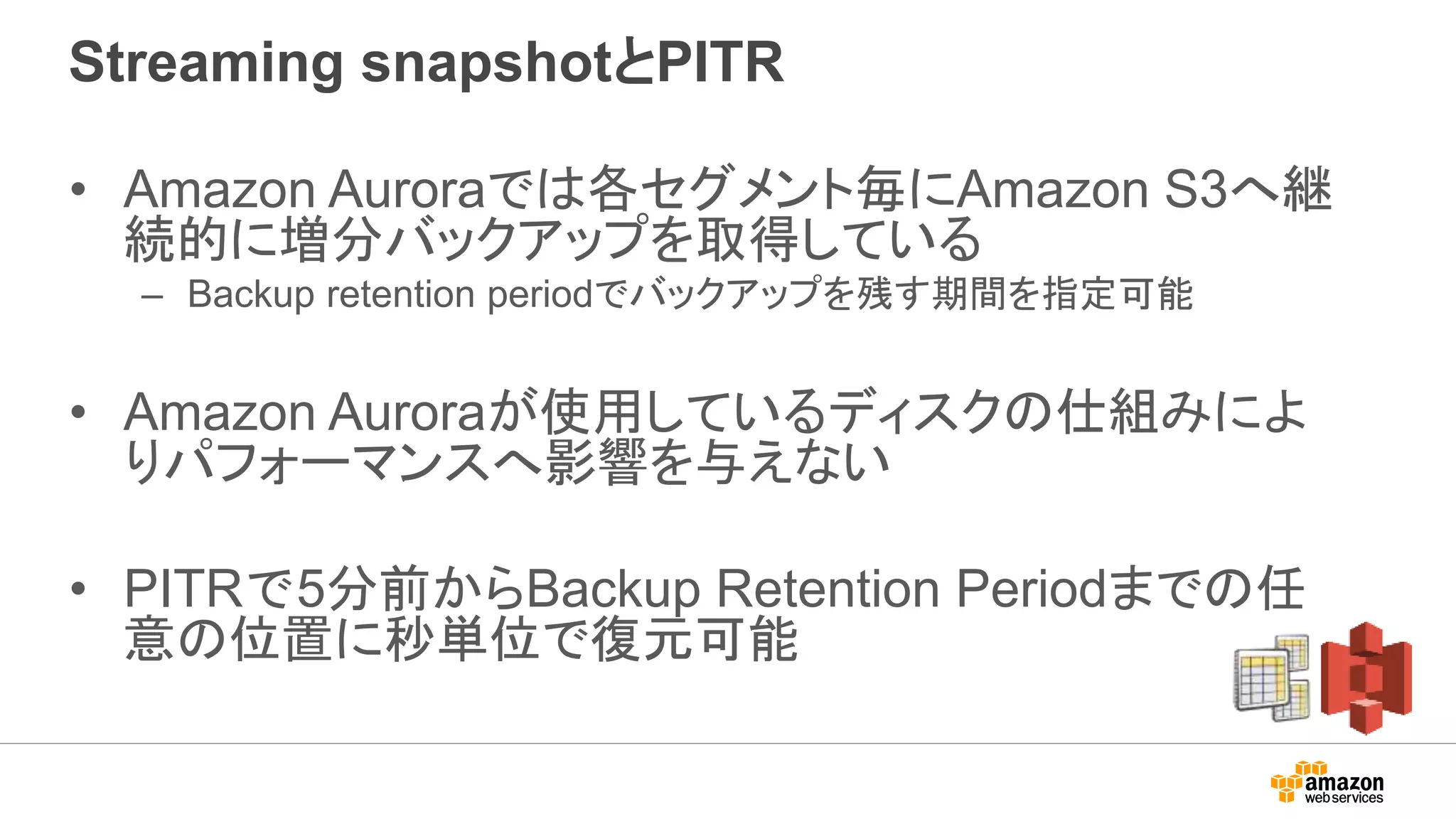 Streaming snapshotとPITR
• Amazon Auroraでは各セグメント毎にAmazon S3へ継
続的に増分バックアップを取得している
– Backup retention periodでバックアップを残す期間を指定可能
• Amazon Auroraが使用しているディスクの仕組みによ
りパフォーマンスへ影響を与えない
• PITRで5分前からBackup Retention Periodまでの任
意の位置に秒単位で復元可能
 