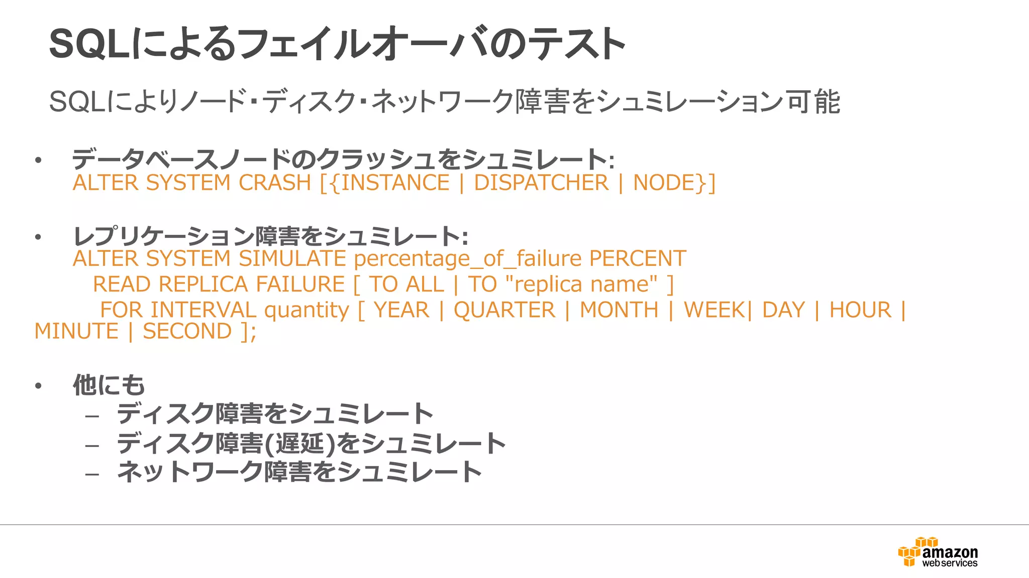 SQLによるフェイルオーバのテスト
SQLによりノード・ディスク・ネットワーク障害をシュミレーション可能
• データベースノードのクラッシュをシュミレート:
ALTER SYSTEM CRASH [{INSTANCE | DISPATCHER | NODE}]
• レプリケーション障害をシュミレート:
ALTER SYSTEM SIMULATE percentage_of_failure PERCENT
READ REPLICA FAILURE [ TO ALL | TO "replica name" ]
FOR INTERVAL quantity [ YEAR | QUARTER | MONTH | WEEK| DAY | HOUR |
MINUTE | SECOND ];
• 他にも
– ディスク障害をシュミレート
– ディスク障害(遅延)をシュミレート
– ネットワーク障害をシュミレート
 