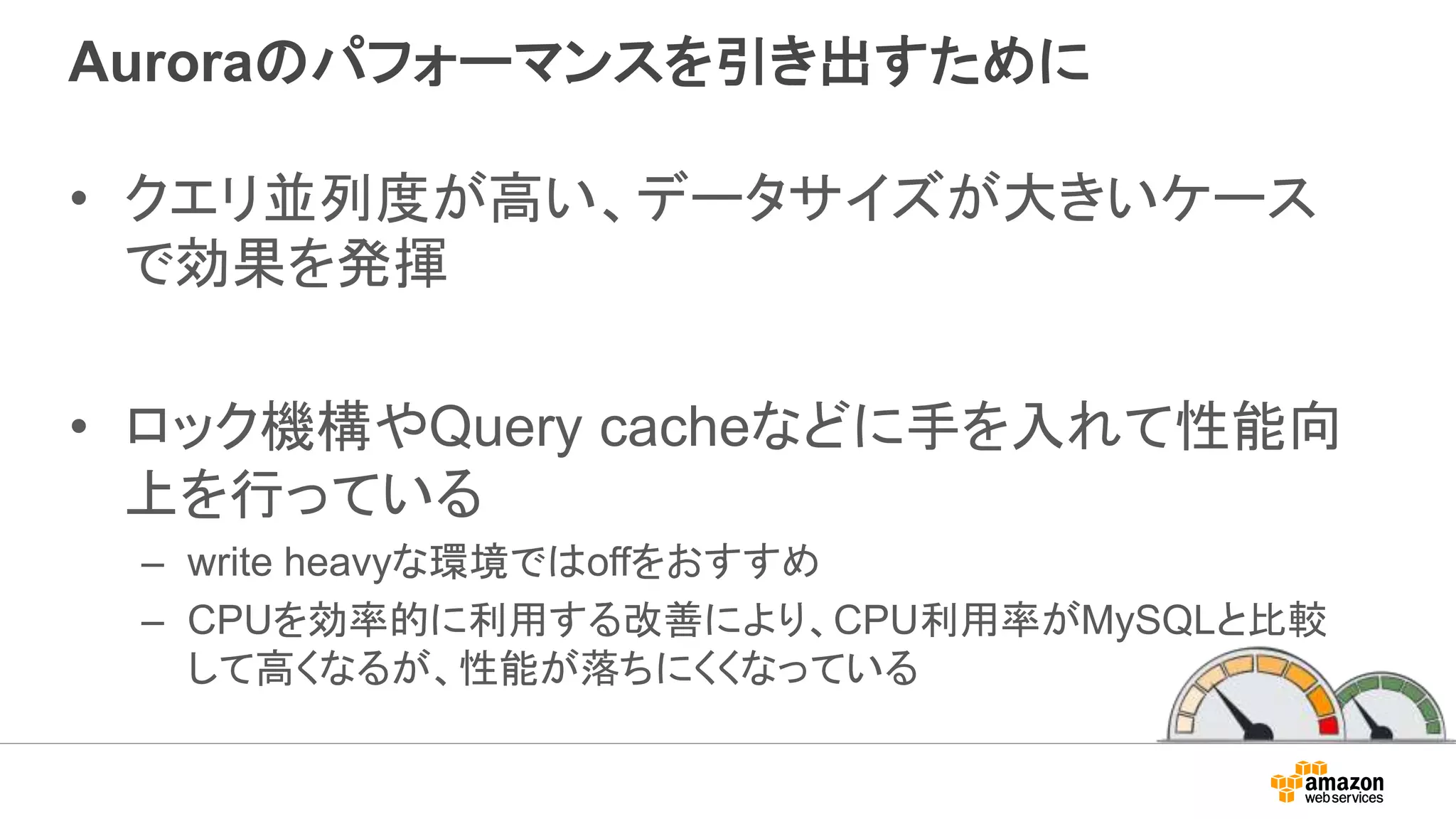 Auroraのパフォーマンスを引き出すために
• クエリ並列度が高い、データサイズが大きいケース
で効果を発揮
• ロック機構やQuery cacheなどに手を入れて性能向
上を行っている
– write heavyな環境ではoffをおすすめ
– CPUを効率的に利用する改善により、CPU利用率がMySQLと比較
して高くなるが、性能が落ちにくくなっている
 
