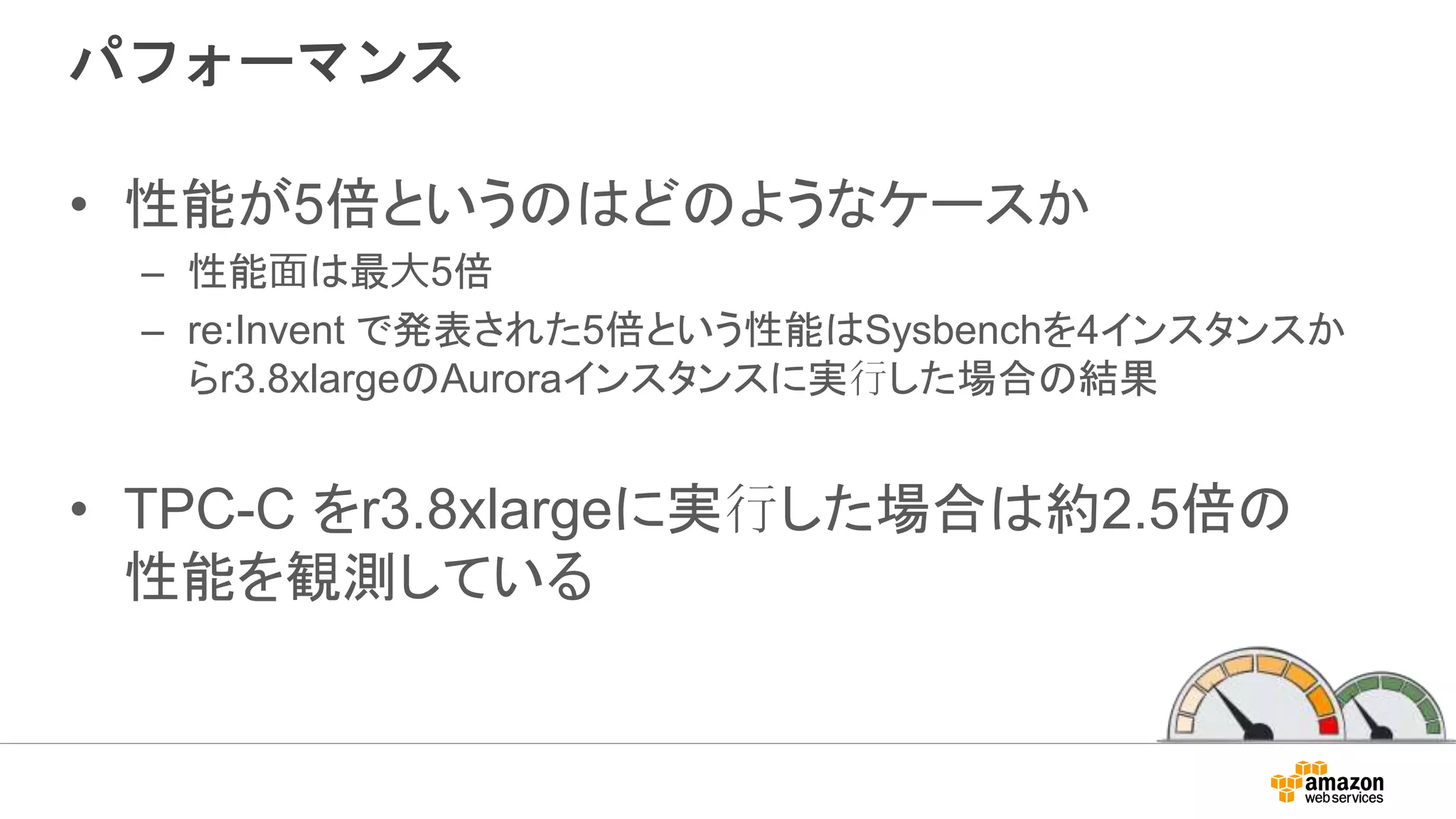 パフォーマンス
• 性能が5倍というのはどのようなケースか
– 性能⾯は最⼤5倍
– re:Invent で発表された5倍という性能はSysbenchを4インスタンスか
らr3.8xlargeのAuroraインスタンスに実行した場合の結果
• TPC-C をr3.8xlargeに実行した場合は約2.5倍の
性能を観測している
 