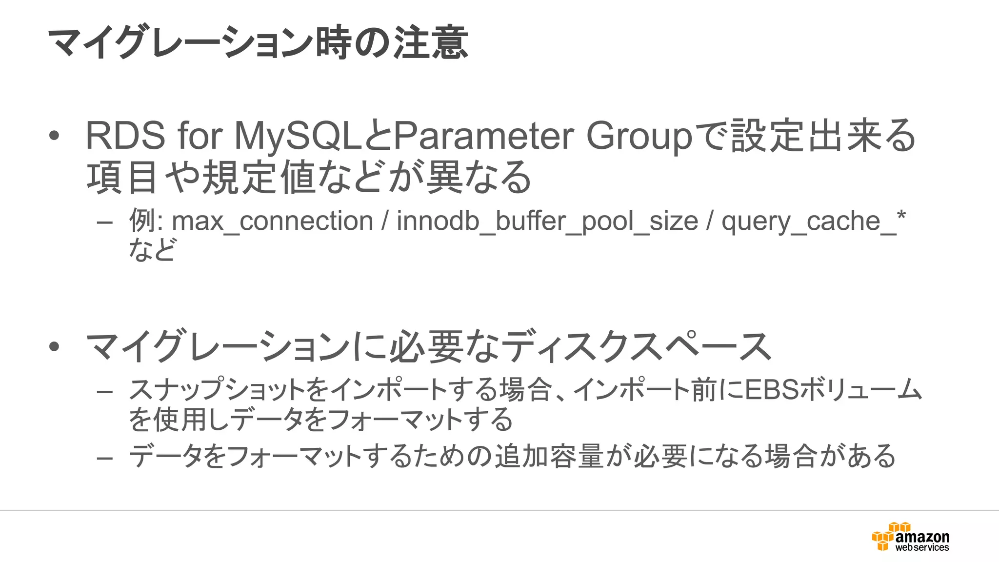 マイグレーション時の注意
• RDS for MySQLとParameter Groupで設定出来る
項目や規定値などが異なる
– 例: max_connection / innodb_buffer_pool_size / query_cache_*
など
• マイグレーションに必要なディスクスペース
– スナップショットをインポートする場合、インポート前にEBSボリューム
を使用しデータをフォーマットする
– データをフォーマットするための追加容量が必要になる場合がある
 